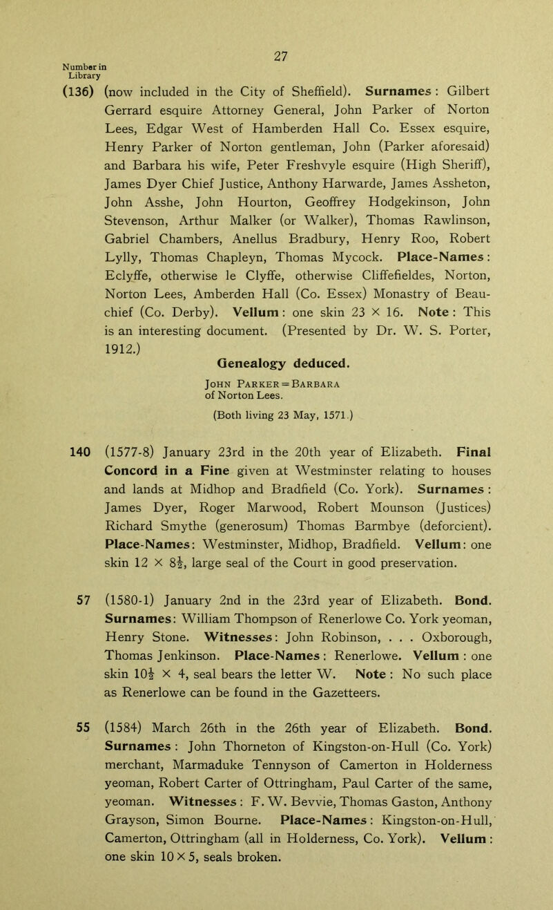 Number in Library (136) (now included in the City of Sheffield). Surnames : Gilbert Gerrard esquire Attorney General, John Parker of Norton Lees, Edgar West of Hamberden Hall Co. Essex esquire, Henry Parker of Norton gentleman, John (Parker aforesaid) and Barbara his wife, Peter Freshvyle esquire (High Sheriff), James Dyer Chief Justice, Anthony Harwarde, James Assheton, John Asshe, John Hourton, Geoffrey Hodgekinson, John Stevenson, Arthur Malker (or Walker), Thomas Rawlinson, Gabriel Chambers, Anellus Bradbury, Henry Roo, Robert Lylly, Thomas Chapleyn, Thomas Mycock. Place-Names: Eclyffe, otherwise le Clyffe, otherwise Cliffefieldes, Norton, Norton Lees, Amberden Hall (Co. Essex) Monastry of Beau- chief (Co. Derby). Vellum : one skin 23 X 16. Note : This is an interesting document. (Presented by Dr. W. S. Porter, 1912.) Genealogy deduced. John Parker=Barbara of Norton Lees. (Both living 23 May, 1571.) 140 (1577-8) January 23rd in the 20th year of Elizabeth. Final Concord in a Fine given at Westminster relating to houses and lands at Midhop and Bradfield (Co. York). Surnames : James Dyer, Roger Marwood, Robert Mounson (Justices) Richard Smythe (generosum) Thomas Barmbye (deforcient). Place-Names; Westminster, Midhop, Bradfield. Vellum: one skin 12 X 8i, large seal of the Court in good preservation. 57 (1580-1) January 2nd in the 23rd year of Elizabeth. Bond. Surnames: William Thompson of Renerlowe Co. York yeoman, Henry Stone. Witnesses: John Robinson, . . . Oxborough, Thomas Jenkinson. Place-Names: Renerlowe. Vellum : one skin lOi X 4, seal bears the letter W. Note : No such place as Renerlowe can be found in the Gazetteers. 55 (1584) March 26th in the 26th year of Elizabeth. Bond. Surnames : John Thorneton of Kingston-on-Hull (Co. York) merchant, Marmaduke Tennyson of Camerton in Holderness yeoman, Robert Carter of Ottringham, Paul Carter of the same, yeoman. Witnesses : F. W. Bevvie, Thomas Gaston, Anthony Grayson, Simon Bourne. Place-Names: Kingston-on-Hull, Camerton, Ottringham (all in Holderness, Co. York). Vellum ; one skin 10X5, seals broken.