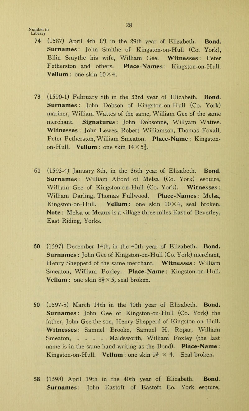 Number in Library 74 (1587) April 4th (?) in the 29th year of Elizabeth. Bond. Surnames; John Smithe of Kingston-on-Hull (Co. York), Ellin Smythe his wife, William Gee. Witnesses: Peter Fetherston and others. Place-Names: Kingston-on-Hull. Vellum ; one skin 10 X 4. 73 (1590-1) February 8th in the 33rd year of Elizabeth. Bond. Surnames: John Dobson of Kingston-on-Hull (Co. York) mariner, William Wattes of the same, William Gee of the same merchant. Signatures: John Dobsonne, Willyam Wattes. Witnesses : John Lewes, Robert Williamson, Thomas Foxall, Peter Fetherston,William Smeaton. Place-Name: Kingston- on-Hull. Vellum: one skin 14x5j. 61 (1593-4) January 8th, in the 36th year of Elizabeth. Bond. Surnames: William Alford of Melsa (Co. York) esquire, William Gee of Kingston-on-Hull (Co. York). Witnesses : William Darling, Thomas Fullwood. Place-Names ; Melsa, Kingston-on-Hull. Vellum: one skin 10X4, seal broken. Note : Melsa or Meaux is a village three miles East of Beverley, East Riding, Yorks. 60 (1597) December 14th, in the 40th year of Elizabeth. Bond. Surnames : John Gee of Kingston-on-Hull (Co. York) merchant, Henry Shepperd of the same merchant. Witnesses : William Smeaton, William Foxley. Place-Name: Kingston-on-Hull. Vellum : one skin 8j X 5, seal broken. 50 (1597-8) March 14th in the 40th year of Elizabeth. Bond. Surnames: John Gee of Kingston-on-Hull (Co. York) the father, John Gee the son, Henry Shepperd of Kingston-on-Hull. Witnesses: Samuel Brooke, Samuel H. Ropar, William Smeaton, .... Maldsworth, William Foxley (the last name is in the same hand-writing as the Bond). Place-Name: Kingston-on-Hull. Vellum : one skin 9i X 4. Seal broken. 58 (1598) April 19th in the 40th year of Elizabeth. Bond. Surnames: John Eastoft of Eastoft Co. York esquire,