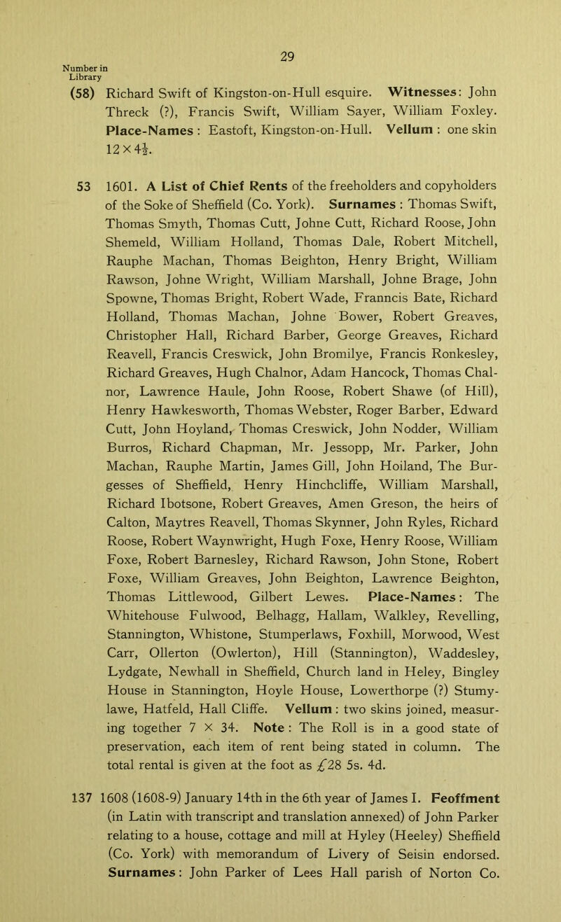 Number in Library (58) Richard Swift of Kingston-on-Hull esquire. Witnesses: John Threck (?), Francis Swift, William Sayer, William Foxley. Place-Names: Eastoft, Kingston-on-Hull. Vellum: one skin 12x4i. 53 1601. A List of Chief Rents of the freeholders and copyholders of the Soke of Sheffield (Co. York). Surnames : Thomas Swift, Thomas Smyth, Thomas Cutt, Johne Cutt, Richard Roose, John Shemeld, William Holland, Thomas Dale, Robert Mitchell, Rauphe Machan, Thomas Beighton, Henry Bright, William Rawson, Johne Wright, William Marshall, Johne Brage, John Spowne, Thomas Bright, Robert Wade, Franncis Bate, Richard Holland, Thomas Machan, Johne Bower, Robert Greaves, Christopher Hall, Richard Barber, George Greaves, Richard Reavell, Francis Creswick, John Bromilye, Francis Ronkesley, Richard Greaves, Hugh Chalnor, Adam Hancock, Thomas Chal- nor, Lawrence Haule, John Roose, Robert Shawe (of Hill), Henry Hawkesworth, Thomas Webster, Roger Barber, Edward Cutt, John Hoyland, Thomas Creswick, John Nodder, William Burros, Richard Chapman, Mr. Jessopp, Mr. Parker, John Machan, Rauphe Martin, James Gill, John Holland, The Bur- gesses of Sheffield, Henry Hinchcliffe, William Marshall, Richard Ibotsone, Robert Greaves, Amen Greson, the heirs of Calton, Maytres Reavell, Thomas Skynner, John Ryles, Richard Roose, Robert Waynwright, Hugh Foxe, Henry Roose, William Foxe, Robert Barnesley, Richard Rawson, John Stone, Robert Foxe, William Greaves, John Beighton, Lawrence Beighton, Thomas Littlewood, Gilbert Lewes. Place-Names: The Whitehouse Fulwood, Belhagg, Hallam, Walkley, Revelling, Stannington, Whistone, Stumperlaws, Foxhill, Morwood, West Carr, Ollerton (Owlerton), Hill (Stannington), Waddesley, Lydgate, Newhall in Sheffield, Church land in Heley, Bingley House in Stannington, Hoyle House, Lowerthorpe (?) Stumy- lawe, Hatfeld, Hall Cliffe. Vellum : two skins joined, measur- ing together 7 X 34. Note : The Roll is in a good state of preservation, each item of rent being stated in column. The total rental is given at the foot as £2& 5s. 4d. 137 1608 (1608-9) January 14th in the 6th year of James I. Feoffment (in Latin with transcript and translation annexed) of John Parker relating to a house, cottage and mill at Hyley (Heeley) Sheffield (Co. York) with memorandum of Livery of Seisin endorsed. Surnames: John Parker of Lees Hall parish of Norton Co.