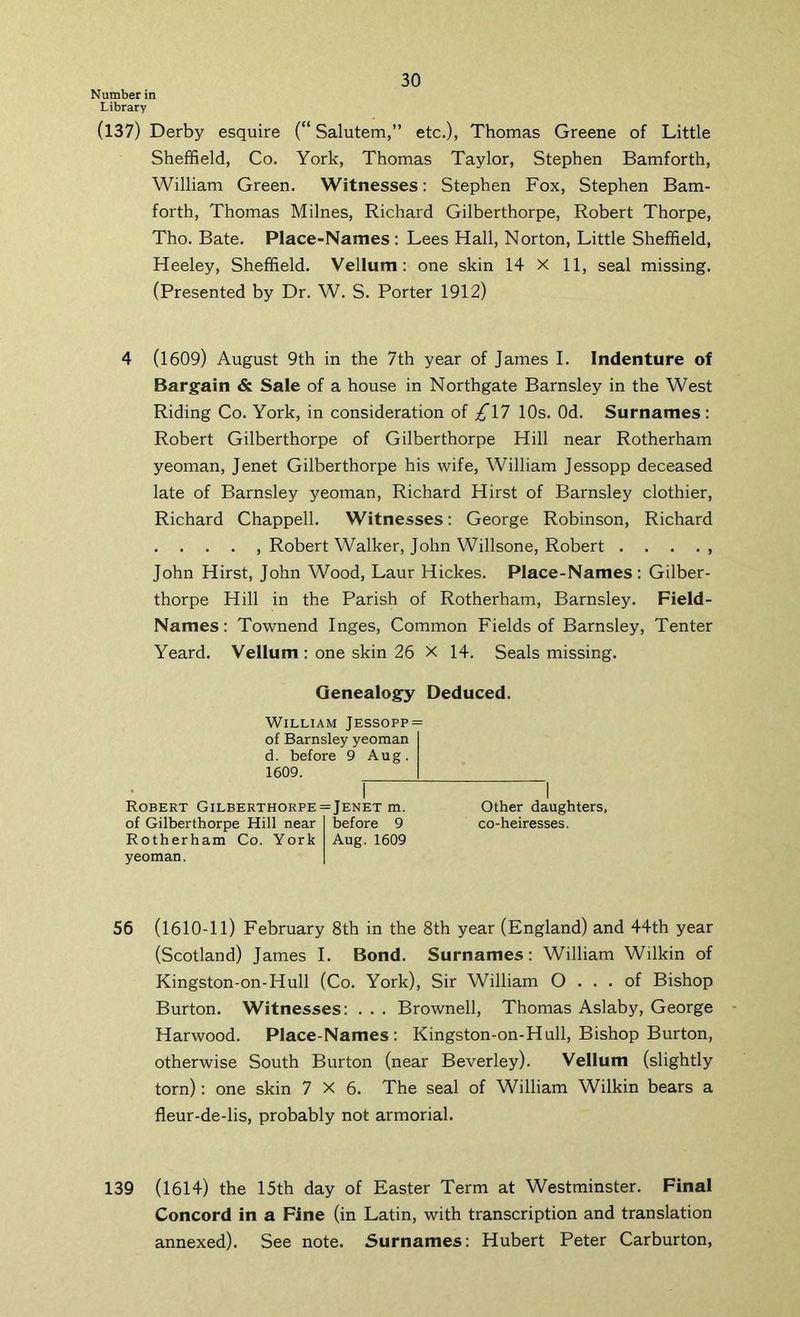 Number in Library (137) Derby esquire (“ Salutem,” etc.), Thomas Greene of Little Sheffield, Co. York, Thomas Taylor, Stephen Bamforth, William Green. Witnesses: Stephen Fox, Stephen Bam- forth, Thomas Milnes, Richard Gilberthorpe, Robert Thorpe, Tho. Bate. Place-Names : Lees Hall, Norton, Little Sheffield, Heeley, Sheffield. Vellum: one skin 14 X 11, seal missing. (Presented by Dr. W. S. Porter 1912) 4 (1609) August 9th in the 7th year of James I. Indenture of Bargain & Sale of a house in Northgate Barnsley in the West Riding Co. York, in consideration of £\1 10s. Od. Surnames: Robert Gilberthorpe of Gilberthorpe Hill near Rotherham yeoman, Jenet Gilberthorpe his wife, William Jessopp deceased late of Barnsley yeoman, Richard Hirst of Barnsley clothier, Richard Chappell. Witnesses: George Robinson, Richard Robert Walker, John Willsone, Robert . . . . , John Hirst, John Wood, Laur Hickes. Place-Names: Gilber- thorpe Hill in the Parish of Rotherham, Barnsley. Field- Names: Townend Inges, Common Fields of Barnsley, Tenter Yeard. Vellum : one skin 26 X 14. Seals missing. Genealogy Deduced. William Jessopp = of Barnsley yeoman d. before 9 Aug. 1609. Robert Gilberthorpe = Jenet m. Other daughters, of Gilberthorpe Hill near before 9 co-heiresses. Rotherham Co. York Aug. 1609 yeoman. 56 (1610-11) February 8th in the 8th year (England) and 44th year (Scotland) James I. Bond. Surnames: William Wilkin of Kingston-on-Hull (Co. York), Sir William O ... of Bishop Burton. Witnesses: . . . Brownell, Thomas Aslaby, George Harwood. Place-Names: Kingston-on-Hull, Bishop Burton, otherwise South Burton (near Beverley). Vellum (slightly torn): one skin 7X6. The seal of William Wilkin bears a fleur-de-lis, probably not armorial. 139 (1614) the 15th day of Easter Term at Westminster. Final Concord in a Fine (in Latin, with transcription and translation annexed). See note. Surnames: Hubert Peter Carburton,