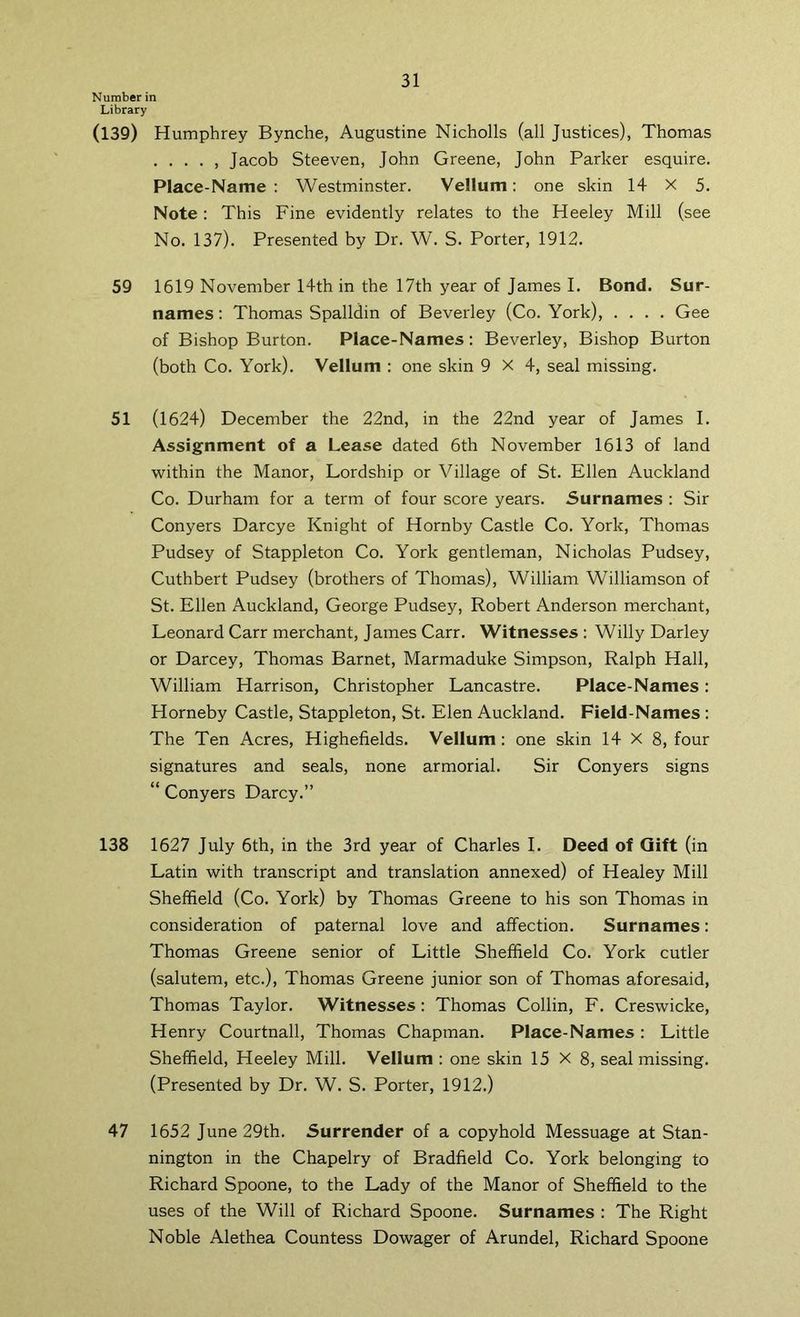 Number in Library (139) Humphrey Bynche, Augustine Nicholls (all Justices), Thomas Jacob Steeven, John Greene, John Parker esquire. Place-Name : Westminster. Vellum: one skin 14 X 5. Note : This Fine evidently relates to the Heeley Mill (see No. 137). Presented by Dr. W. S. Porter, 1912. 59 1619 November 14th in the 17th year of James I. Bond. Sur- names : Thomas Spalldin of Beverley (Co. York), .... Gee of Bishop Burton. Place-Names: Beverley, Bishop Burton (both Co. York). Vellum : one skin 9X4, seal missing. 51 (1624) December the 22nd, in the 22nd year of James I. Assignment of a Lease dated 6th November 1613 of land within the Manor, Lordship or Village of St. Ellen Auckland Co. Durham for a term of four score years. Surnames : Sir Conyers Darcye Knight of Hornby Castle Co. York, Thomas Pudsey of Stappleton Co. York gentleman, Nicholas Pudsey, Cuthbert Pudsey (brothers of Thomas), William Williamson of St. Ellen Auckland, George Pudsey, Robert Anderson merchant, Leonard Carr merchant, James Carr. Witnesses : Willy Darley or Darcey, Thomas Barnet, Marmaduke Simpson, Ralph Hall, William Harrison, Christopher Lancastre. Place-Names : Horneby Castle, Stappleton, St. Elen Auckland. Field-Names ; The Ten Acres, Highefields. Vellum : one skin 14 X 8, four signatures and seals, none armorial. Sir Conyers signs “ Conyers Darcy.” 138 1627 July 6th, in the 3rd year of Charles I. Deed of Gift (in Latin with transcript and translation annexed) of Healey Mill Sheffield (Co. York) by Thomas Greene to his son Thomas in consideration of paternal love and affection. Surnames: Thomas Greene senior of Little Sheffield Co. York cutler (salutem, etc.), Thomas Greene junior son of Thomas aforesaid, Thomas Taylor. Witnesses: Thomas Collin, F. Creswicke, Henry Courtnall, Thomas Chapman. Place-Names : Little Sheffield, Heeley Mill. Vellum : one skin 15X8, seal missing. (Presented by Dr. W. S. Porter, 1912.) 47 1652 June 29th. Surrender of a copyhold Messuage at Stan- nington in the Chapelry of Bradfield Co. York belonging to Richard Spoone, to the Lady of the Manor of Sheffield to the uses of the Will of Richard Spoone. Surnames : The Right Noble Alethea Countess Dowager of Arundel, Richard Spoone
