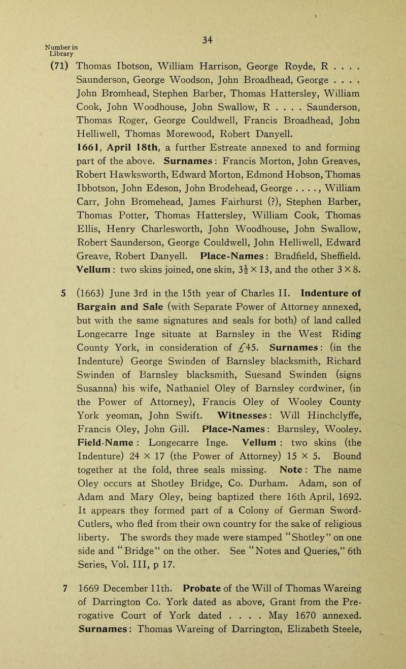 Number in Library (7l) Thomas Ibotson, William Harrison, George Royde, R . . . . Saunderson, George Woodson, John Broadhead, George .... John Bromhead, Stephen Barber, Thomas Hattersley, William Cook, John Woodhouse, John Swallow, R . . . . Saunderson, Thomas Roger, George Couldwell, Francis Broadhead, John Helliwell, Thomas Morewood, Robert Danyell. 1661, April 18th, a further Estreate annexed to and forming part of the above. Surnames : Francis Morton, John Greaves, Robert Hawksworth, Edward Morton, Edmond Hobson, Thomas Ibbotson, John Edeson, John Brodehead, George . . . ., William Carr, John Bromehead, James Fairhurst (?), Stephen Barber, Thomas Potter, Thomas Hattersley, William Cook, Thomas Ellis, Henry Charlesworth, John Woodhouse, John Swallow, Robert Saunderson, George Couldwell, John Helliwell, Edward Greave, Robert Danyell. Place-Names: Bradfield, Sheffield. Vellum ; two skins joined, one skin, 3i X 13, and the other 3X8. 5 (1663) June 3rd in the 15th year of Charles II. Indenture of Bargain and Sale (with Separate Power of Attorney annexed, but with the same signatures and seals for both) of land called Longecarre Inge situate at Barnsley in the West Riding County York, in consideration of ;^45. Surnames: (in the Indenture) George Swinden of Barnsley blacksmith, Richard Swinden of Barnsley blacksmith, Suesand Swinden (signs Susanna) his wife, Nathaniel Oley of Barnsley cordwiner, (in the Power of Attorney), Francis Oley of Wooley County York yeoman, John Swift. Witnesses: Will Hinchclyffe, Francis Oley, John Gill. Place-Names: Barnsley, Wooley. Field-Name : Longecarre Inge. Vellum : two skins (the Indenture) 24 X 17 (the Power of Attorney) 15 X 5. Bound together at the fold, three seals missing. Note : The name Oley occurs at Shotley Bridge, Co. Durham. Adam, son of Adam and Mary Oley, being baptized there 16th April, 1692. It appears they formed part of a Colony of German Sword- Cutlers, who fled from their own country for the sake of religious liberty. The swords they made were stamped “Shotley” on one side and “Bridge” on the other. See “Notes and Queries,” 6th Series, Vol. HI, p 17. 7 1669 December 11th. Probate of the Will of Thomas Wareing of Darrington Co. York dated as above. Grant from the Pre- rogative Court of York dated .... May 1670 annexed. Surnames: Thomas Wareing of Darrington, Elizabeth Steele,