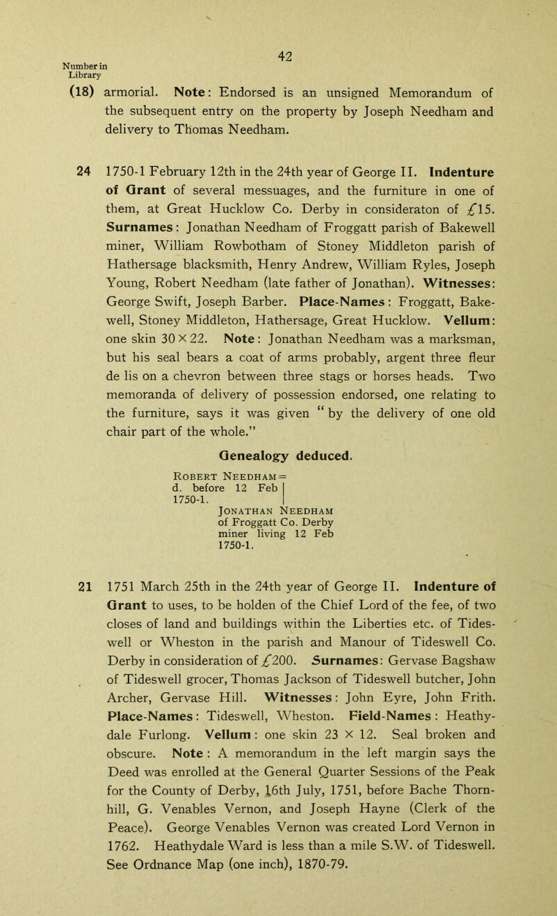 Number in Library (18) armorial. Note: Endorsed is an unsigned Memorandum of the subsequent entry on the property by Joseph Needham and delivery to Thomas Needham. 24 1750-1 February 12th in the 24th year of George II. Indenture of Grant of several messuages, and the furniture in one of them, at Great Hucklow Co. Derby in consideraton of ;^15. Surnames: Jonathan Needham of Froggatt parish of Bakewell miner, William Rowbotham of Stoney Middleton parish of Hathersage blacksmith, Henry Andrew, William Ryles, Joseph Young, Robert Needham (late father of Jonathan). Witnesses: George Swift, Joseph Barber. Place-Names: Froggatt, Bake- well, Stoney Middleton, Hathersage, Great Hucklow. Vellum: one skin 30 X 22. Note : Jonathan Needham was a marksman, but his seal bears a coat of arms probably, argent three fleur de lis on a chevron between three stags or horses heads. Two memoranda of delivery of possession endorsed, one relating to the furniture, says it was given “ by the delivery of one old chair part of the whole.” Genealogy deduced. Robert Needham = d. before 12 Feb I 1750-1. 1 Jonathan Needham of Froggatt Co. Derby miner living 12 Feb 1750-1. 21 1751 March 25th in the 24th year of George II. Indenture of Grant to uses, to be holden of the Chief Lord of the fee, of two closes of land and buildings within the Liberties etc. of Tides- well or Wheston in the parish and Manour of Tideswell Co. Derby in consideration of /200. Surnames: Gervase Bagshaw of Tideswell grocer, Thomas Jackson of Tideswell butcher, John Archer, Gervase Hill. Witnesses: John Eyre, John Frith. Place-Names : Tideswell, Wheston. Field-Names : Heathy- dale Furlong. Vellum : one skin 23 X 12. Seal broken and obscure. Note : A memorandum in the left margin says the Deed was enrolled at the General Quarter Sessions of the Peak for the County of Derby, J6th July, 1751, before Bache Thorn- hill, G. Venables Vernon, and Joseph Hayne (Clerk of the Peace). George Venables Vernon was created Lord Vernon in 1762. Heathydale Ward is less than a mile S.W. of Tideswell. See Ordnance Map (one inch), 1870-79.