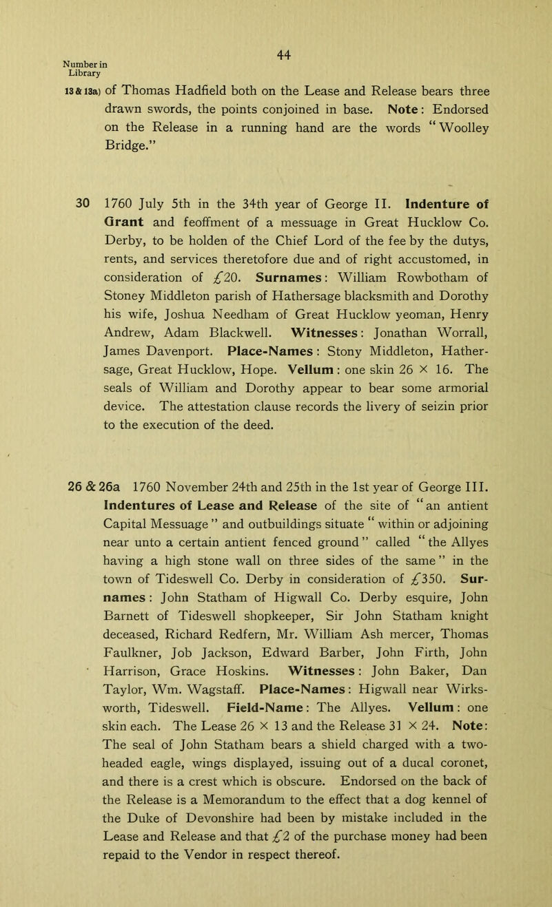 Number in Library 13 & 13a) of Thomas Hadfield both on the Lease and Release bears three drawn swords, the points conjoined in base. Note: Endorsed on the Release in a running hand are the words “ Woolley Bridge.” 30 1760 July 5th in the 34th year of George II. Indenture of Grant and feoffment of a messuage in Great Hucklow Co. Derby, to be holden of the Chief Lord of the fee by the dutys, rents, and services theretofore due and of right accustomed, in consideration of £2Q. Surnames; William Rowbotham of Stoney Middleton parish of Hathersage blacksmith and Dorothy his wife, Joshua Needham of Great Hucklow yeoman, Henry Andrew, Adam Blackwell. Witnesses; Jonathan Worrall, James Davenport. Place-Names; Stony Middleton, Hather- sage, Great Hucklow, Hope. Vellum: one skin 26 X 16. The seals of William and Dorothy appear to bear some armorial device. The attestation clause records the livery of seizin prior to the execution of the deed. 26 &26a 1760 November 24th and 25th in the 1st year of George HI. Indentures of Lease and Release of the site of “ an antient Capital Messuage ” and outbuildings situate “ within or adjoining near unto a certain antient fenced ground” called “the Allyes having a high stone wall on three sides of the same ” in the town of Tideswell Co. Derby in consideration of ;^350. Sur- names ; John Statham of Higwall Co. Derby esquire, John Barnett of Tideswell shopkeeper. Sir John Statham knight deceased, Richard Redfern, Mr. William Ash mercer, Thomas Faulkner, Job Jackson, Edward Barber, John Firth, John Harrison, Grace Hoskins. Witnesses: John Baker, Dan Taylor, Wm. Wagstaff. Place-Names: Higwall near Wirks- worth, Tideswell. Field-Name: The Allyes. Vellum: one skin each. The Lease 26 X 13 and the Release 31 X 24. Note: The seal of John Statham bears a shield charged with a two- headed eagle, wings displayed, issuing out of a ducal coronet, and there is a crest which is obscure. Endorsed on the back of the Release is a Memorandum to the effect that a dog kennel of the Duke of Devonshire had been by mistake included in the Lease and Release and that ;^2 of the purchase money had been repaid to the Vendor in respect thereof.