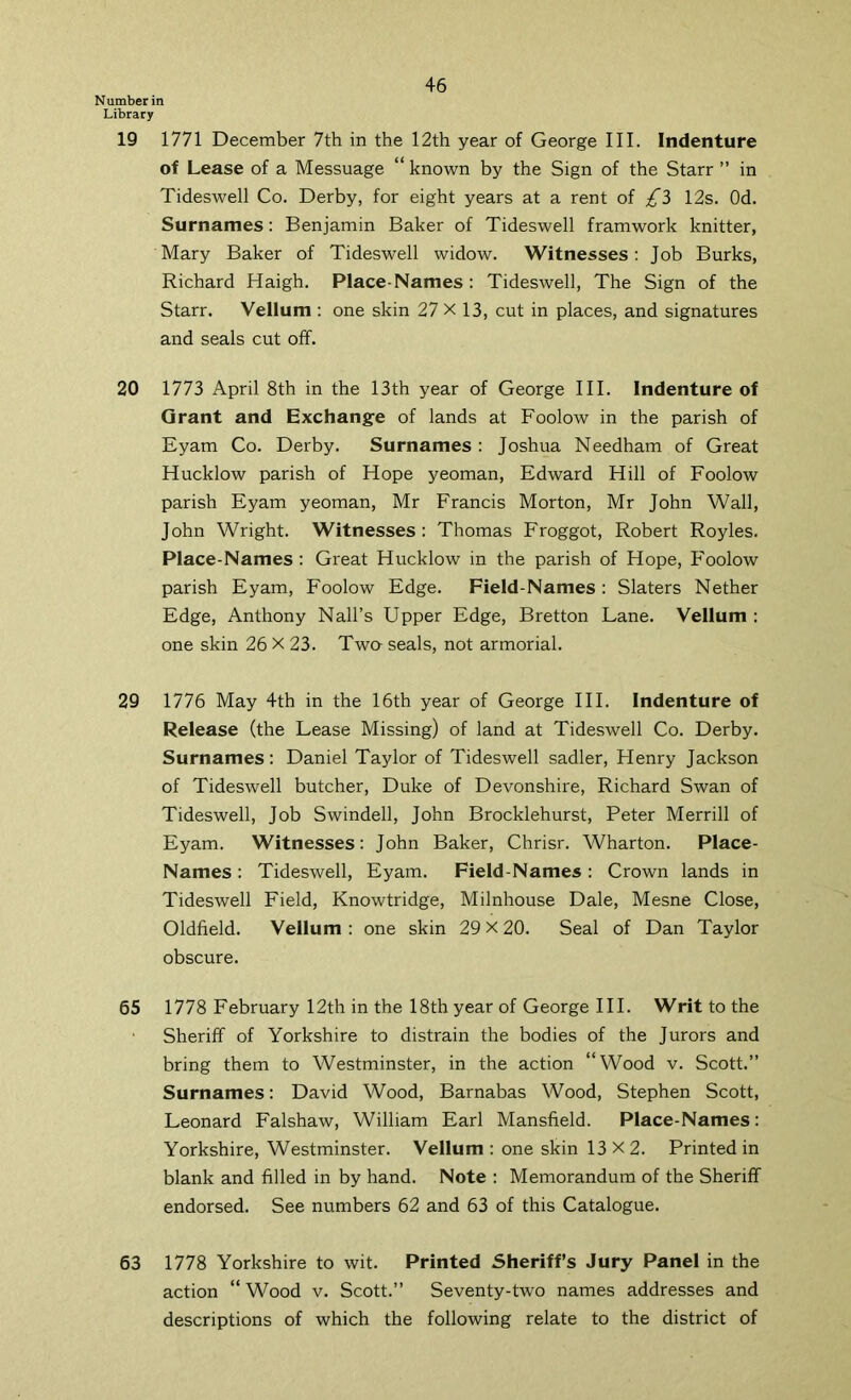 Number in Library 19 1771 December 7th in the 12th year of George III. Indenture of Lease of a Messuage “known by the Sign of the Starr ” in Tideswell Co. Derby, for eight years at a rent oi 12s. Od. Surnames: Benjamin Baker of Tideswell framwork knitter, Mary Baker of Tideswell widow. Witnesses: Job Burks, Richard Haigh. Place-Names : Tideswell, The Sign of the Starr. Vellum : one skin 27 X 13, cut in places, and signatures and seals cut off. 20 1773 April 8th in the 13th year of George III. Indenture of Grant and Exchange of lands at Foolow in the parish of Eyam Co. Derby. Surnames : Joshua Needham of Great Hucklow parish of Hope yeoman, Edward Hill of Foolow parish Eyam yeoman, Mr Francis Morton, Mr John Wall, John Wright. Witnesses: Thomas Froggot, Robert Royles. Place-Names ; Great Hucklow in the parish of Hope, Foolow parish Eyam, Foolow Edge. Field-Names : Slaters Nether Edge, Anthony Nall’s Upper Edge, Bretton Lane. Vellum : one skin 26 X 23. Twa seals, not armorial. 29 1776 May 4th in the 16th year of George HI. Indenture of Release (the Lease Missing) of land at Tideswell Co. Derby. Surnames : Daniel Taylor of Tideswell sadler, Henry Jackson of Tideswell butcher, Duke of Devonshire, Richard Swan of Tideswell, Job Swindell, John Brocklehurst, Peter Merrill of Eyam. Witnesses: John Baker, Chrisr. Wharton. Place- Names : Tideswell, Eyam. Field-Names: Crown lands in Tideswell Field, Knowtridge, Milnhouse Dale, Mesne Close, Oldfield. Vellum : one skin 29 x 20. Seal of Dan Taylor obscure. 65 1778 February 12th in the 18th year of George HI. Writ to the Sheriff of Yorkshire to distrain the bodies of the Jurors and bring them to Westminster, in the action “Wood v. Scott.” Surnames: David Wood, Barnabas Wood, Stephen Scott, Leonard Falshaw, William Earl Mansfield. Place-Names: Yorkshire, Westminster. Vellum: one skin 13X2. Printed in blank and filled in by hand. Note : Memorandum of the Sheriff endorsed. See numbers 62 and 63 of this Catalogue. 63 1778 Yorkshire to wit. Printed Sheriff’s Jury Panel in the action “Wood v. Scott.” Seventy-two names addresses and descriptions of which the following relate to the district of
