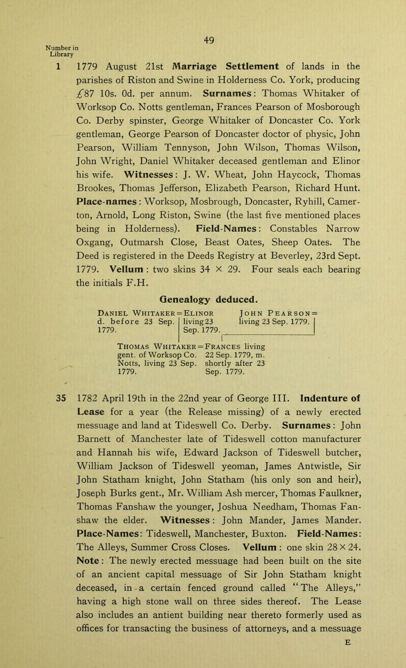 Number in Library 1 1779 August 21st Marriage Settlement of lands in the parishes of Riston and Swine in Holderness Co. York, producing £%7 10s. Od. per annum. Surnames: Thomas Whitaker of Worksop Co. Notts gentleman, Frances Pearson of Mosborough Co. Derby spinster, George Whitaker of Doncaster Co. York gentleman, George Pearson of Doncaster doctor of physic, John Pearson, William Tennyson, John Wilson, Thomas Wilson, John Wright, Daniel Whitaker deceased gentleman and Elinor his wife. Witnesses: J. W. Wheat, John Haycock, Thomas Brookes, Thomas Jefferson, Elizabeth Pearson, Richard Hunt. Place-names: Worksop, Mosbrough, Doncaster, Ryhill, Camer- ton, Arnold, Long Riston, Swine (the last five mentioned places being in Holderness). Field-Names: Constables Narrow Oxgang, Outmarsh Close, Beast Oates, Sheep Oates. The Deed is registered in the Deeds Registry at Beverley, 23rd Sept. 1779. Vellum : two skins 34 X 29. Four seals each bearing the initials F.H. Genealogy deduced. Daniel Whitaker = Elinor John Pearson = d. before 23 Sep. Iiving23 living 23 Sep. 1779. I 1779. Sep. 1779. | I Thomas Whitaker = Frances living gent, of Worksop Co. 22 Sep. 1779, m. Notts, living 23 Sep. shortly after 23 1779. Sep. 1779. 35 1782 April 19th in the 22nd year of George HI, Indenture of Lease for a year (the Release missing) of a newly erected messuage and land at Tideswell Co. Derby. Surnames: John Barnett of Manchester late of Tideswell cotton manufacturer and Hannah his wife, Edward Jackson of Tideswell butcher, William Jackson of Tideswell yeoman, James Antwistle, Sir John Statham knight, John Statham (his only son and heir), Joseph Burks gent., Mr. William Ash mercer, Thomas Faulkner, Thomas Fanshaw the younger, Joshua Needham, Thomas Fan- shaw the elder. Witnesses: John Mander, James Mander. Place-Names: Tideswell, Manchester, Buxton, Field-Names: The Alleys, Summer Cross Closes. Vellum : one skin 28 X 24. Note: The newly erected messuage had been built on the site of an ancient capital messuage of Sir John Statham knight deceased, in-a certain fenced ground called “The Alleys,” having a high stone wall on three sides thereof. The Lease also includes an antient building near thereto formerly used as offices for transacting the business of attorneys, and a messuage E