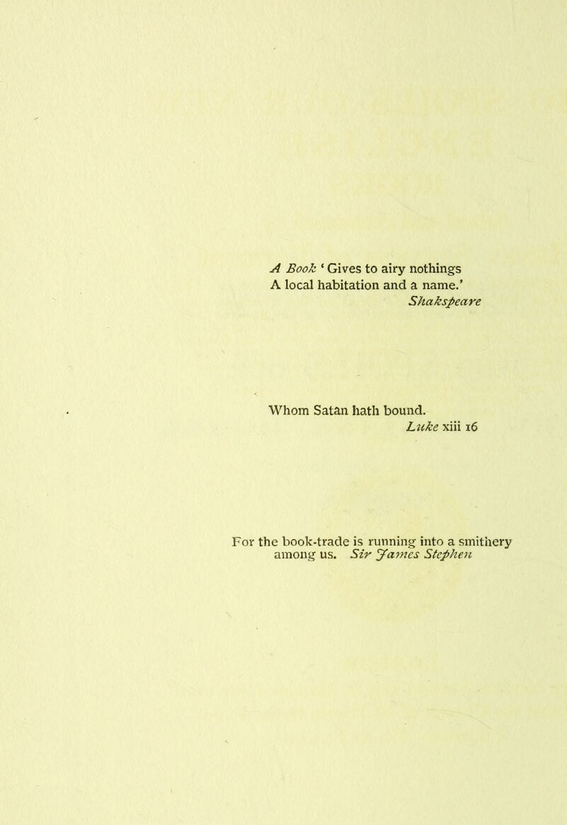 A Book ‘ Gives to airy nothings A local habitation and a name.’ Shakspeare Whom Satan hath bound. Luke xiii i6 For the book-trade is running into a smithery among us. Sir James Stephen