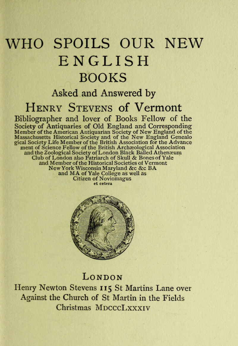 ENGLISH BOOKS Asked and Answered by Henry Stevens of Vermont Bibliographer and lover of Books Fellow of the Society of Antiquaries of Old England and Corresponding Member of the American Antiquarian Society of New England of the Massachusetts Historical Society and of the New England Genealo gical Society Life Member of the British Association for the Advance ment of Science Fellow of the British Archseological Association and the Zoological Society of London Black Balled Athenaeum Club of London also Patriarch of Skull & Bones of Yale and Member of the Historical Societies of Vermont New York Wisconsin Maryland &c &c BA and MA of Yale College as well as Citizen of Noviomagus et cetera Henry Newton Stevens 115 St Martins Lane over Against the Church of St Martin in the Fields Christmas MdcccI.xxxiv London