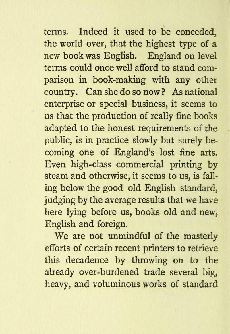 terms. Indeed it used to be conceded, the world over, that the highest type of a new book was English. England on level terms could once well afford to stand com- parison in book-making with any other country. Can she do so now ? As national enterprise or special business, it seems to us that the production of really fine books adapted to the honest requirements of the public, is in practice slowly but surely be- coming one of England's lost fine arts. Even high-class commercial printing by steam and otherwise, it seems to us, is fall- ing below the good old English standard, judging by the average results that we have here lying before us, books old and new, English and foreign. We are not unmindful of the masterly efforts of certain recent printers to retrieve this decadence by throwing on to the already over-burdened trade several big, heavy, and voluminous works of standard