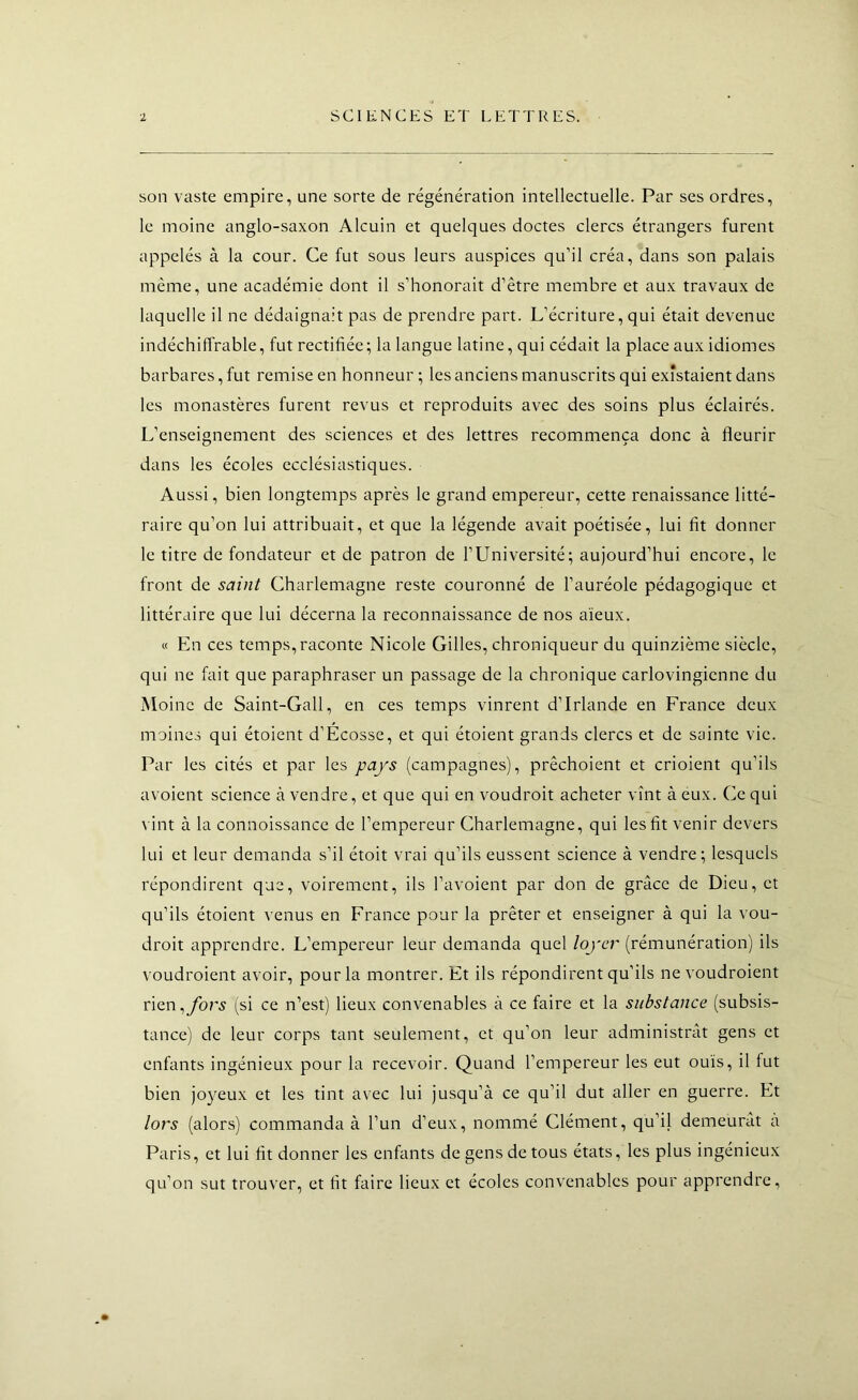 son vaste empire, une sorte de régénération intellectuelle. Par ses ordres, le moine anglo-saxon Alcuin et quelques doctes clercs étrangers furent appelés à la cour. Ce fut sous leurs auspices qu’il créa, dans son palais même, une académie dont il s’honorait d’être membre et aux travaux de laquelle il ne dédaignait pas de prendre part. L’écriture, qui était devenue indéchiffrable, fut rectifiée; la langue latine, qui cédait la place aux idiomes barbares, fut remise en honneur ; les anciens manuscrits qui existaient dans les monastères furent revus et reproduits avec des soins plus éclairés. L’enseignement des sciences et des lettres recommença donc à fleurir dans les écoles ecclésiastiques. Aussi, bien longtemps après le grand empereur, cette renaissance litté- raire qu’on lui attribuait, et que la légende avait poétisée, lui fit donner le titre de fondateur et de patron de l’Université; aujourd’hui encore, le front de saint Charlemagne reste couronné de l’auréole pédagogique et littéraire que lui décerna la reconnaissance de nos aïeux. « En ces temps, raconte Nicole Gilles, chroniqueur du quinzième siècle, qui ne fait que paraphraser un passage de la chronique carlovingienne du Moine de Saint-Gall, en ces temps vinrent d’Irlande en France deux moines qui étoient d’Ecosse, et qui étoient grands clercs et de sainte vie. Par les cités et par les pays (campagnes), prêchoient et crioient qu’ils avoient science à vendre, et que qui en voudroit acheter vînt à eux. Ce qui \ int à la connoissance de l’empereur Charlemagne, qui les fit venir devers lui et leur demanda s’il étoit vrai qu’ils eussent science à vendre; lesquels répondirent que, voirement, ils l’avoient par don de grâce de Dieu, et qu’ils étoient venus en France pour la prêter et enseigner à qui la vou- droit apprendre. L’empereur leur demanda quel loyer (rémunération) ils t oudroient avoir, pour la montrer. Et ils répondirent qu’ils ne voudroient rien,yb;'.y (si ce n’est) lieux convenables à ce faire et la substance (subsis- tance) de leur corps tant seulement, et qu’on leur administrât gens et enfants ingénieux pour la recevoir. Quand l’empereur les eut ouïs, il fut bien jo}^eux et les tint avec lui jusqu’à ce qu’il dut aller en guerre. Et lors (alors) commanda à l’un d’eux, nommé Clément, qu’il demeurât à Paris, et lui fit donner les enfants de gens de tous états, les plus ingénieux qu’on sut trouver, et fit faire lieux et écoles convenables pour apprendre.