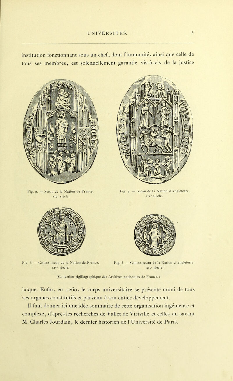 institution fonctionnant sous un chef, dont rimmunité, ainsi que celle de tous ses membres, est solennellement garantie vis-à-vis de la justice Fig. 2. — Sceau de la Nation de France, xiv' siècle. Fig. 4. — Sceau de la Nation d'Angleterre. XIV' siècle. Fig. 3. —Contre-sceau de la Nation de F'rance. xtv' siècle. Fig. 5. — Contre-sceau de la Nation d'Angleterre, xtv' siècle. (Collection sigillographique des Archives nationales de France.) laïque. Enfin, en 1260, le corps universitaire se présente muni de tous ses organes constitutifs et parvenu à son entier développement. Il faut donner ici une idée sommaire de cette organisation ingénieuse et complexe, d’après les recherches de Vallet de Viriville et celles du savant M. Charles Jourdain, le dernier historien de l’Université de Paris.