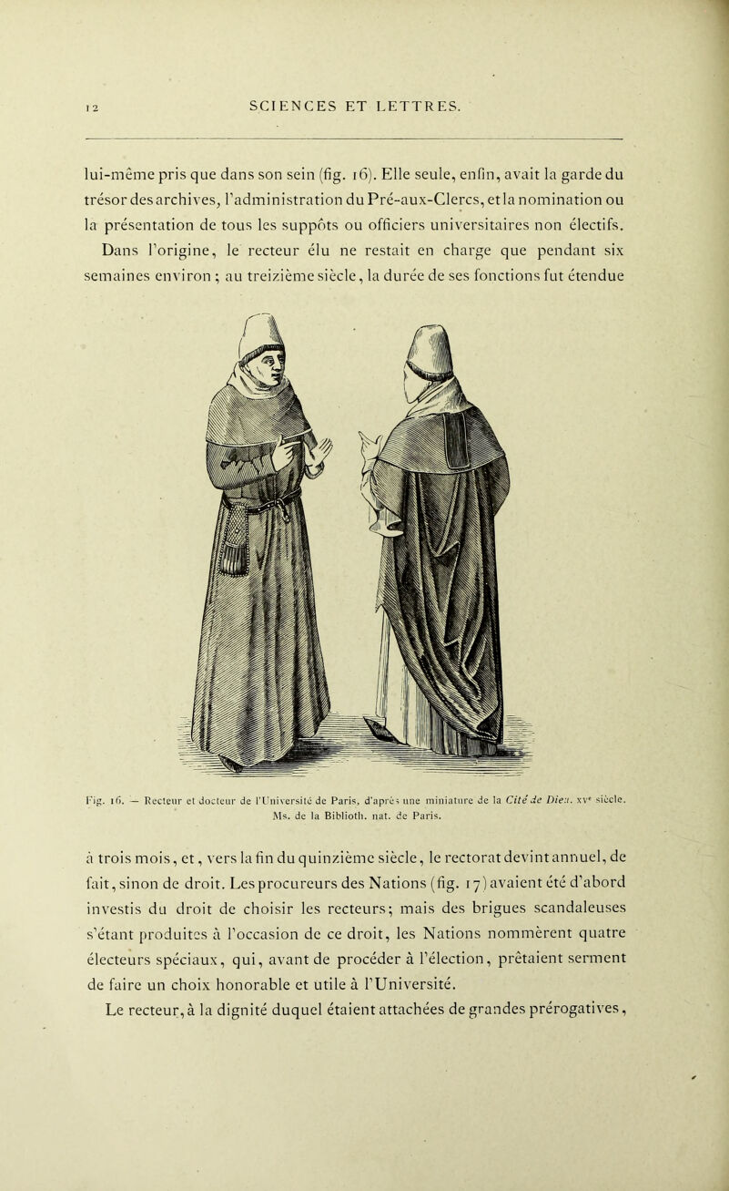 lui-même pris que dans son sein (fig. i6). Elle seule, enfin, avait la garde du trésor des archives, l’administration du Pré-aux-Clercs,etla nomination ou la présentation de tous les suppôts ou officiers universitaires non électifs. Dans l’origine, le recteur élu ne restait en charge que pendant six semaines environ ; au treizième siècle, la durée de ses fonctions fut étendue rig. i5. — Recteur et docteur de l'Uuiversitc de Paris, d’après une miniature de la Cité de Dieu. siècle. Ms. de la Biblloth. nat. de Paris. ci trois mois, et, vers la fin du quinzième siècle, le rectorat devint annuel, de fait, sinon de droit. Les procureurs des Nations (fig. 17) avaient été d’abord investis du droit de choisir les recteurs; mais des brigues scandaleuses s’étant produites à l’occasion de ce droit, les Nations nommèrent quatre électeurs spéciaux, qui, avant de procéder à l’élection, prêtaient serment de faire un choix honorable et utile à l’Université. Le recteur, à la dignité duquel étaient attachées de grandes prérogatives,