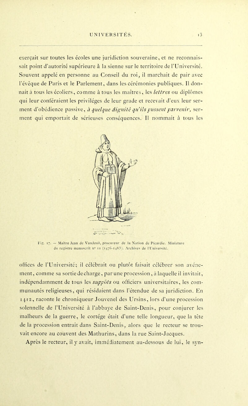 exerçait sur toutes les écoles une juridiction souveraine, et ne reconnais- sait point d’autorité supérieure à la sienne sur le territoire de l’Université. Souvent appelé en personne au Conseil du roi, il marchait de pair avec l’évêque de Paris et le Parlement, dans les cérémonies publiques. Il don- nait à tous les écoliers, comme à tous les maîtres, les lettres ou diplômes qui leur conféraient les privilèges de leur grade et recevait d’eux leur ser- ment d’obédience passive, à quelque dignité qu'ils pussent parvenir, ser- ment qui emportait de sérieuses conséquences. Il nommait à tous les oflkes de l’Université; il célébrait ou plutôt faisait célébrer son avène- ment, comme sa sortie déchargé, par une procession , à laquelle il invitait, indépendamment de tous les suppôts ou officiers universitaires, les com- munautés religieuses, qui résidaient dans l’étendue de sa juridiction. En iqta, raconte le chroniqueur Jouvenel des Ursins, lors d’une procession solennelle de l’Université à l’abbaye de Saint-Denis, pour conjurer les malheurs de la guerre, le cortège était d’une telle longueur, que la tête de la procession entrait dans Saint-Denis, alors que le recteur se trou- vait encore au couvent des Mathurins, dans la rue Saint-Jacques. Après le recteur, il y avait, immédiatement au-dessous de lui, le syn- 'i. 17. — Maître Jean de Vandeiiil, procureur de la Nation de Picardie. Miniature