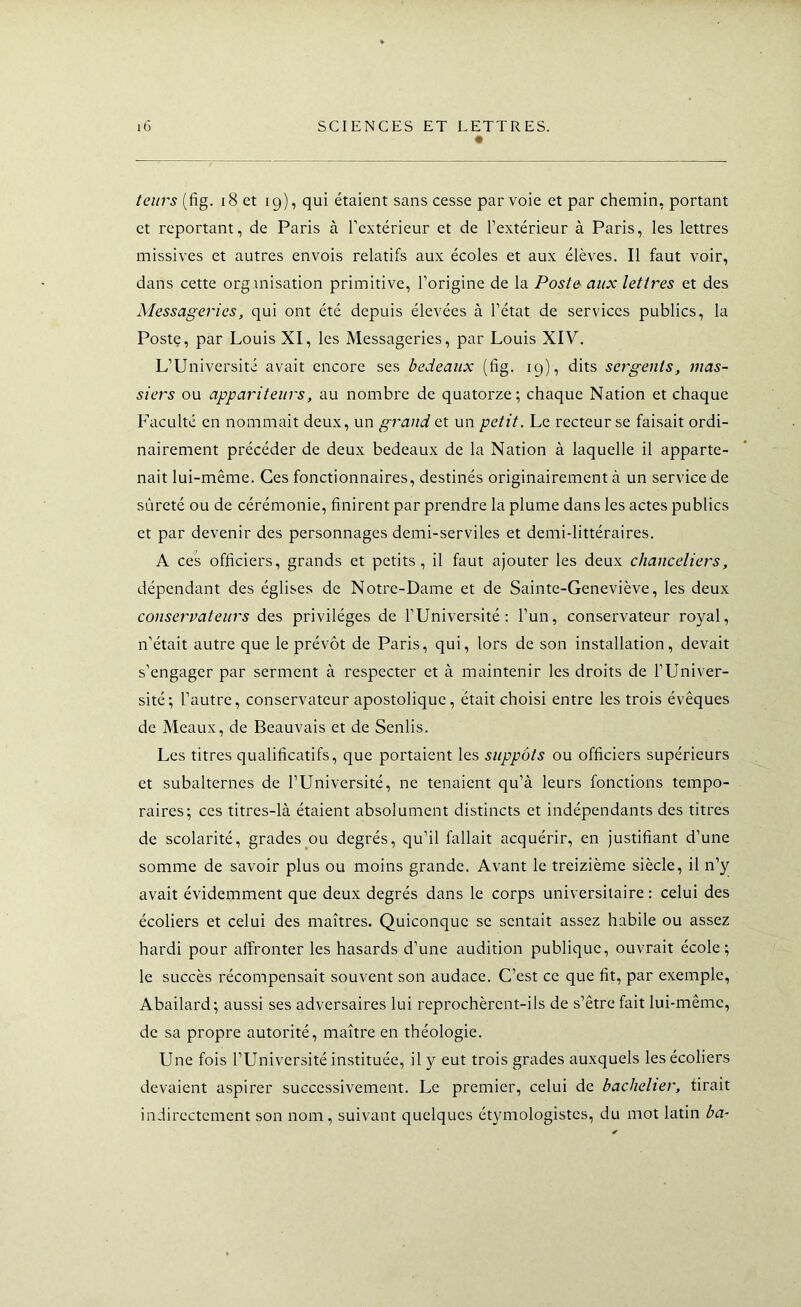 teiirs (fig. i8 et 19), qui étaient sans cesse par voie et par chemin, portant et reportant, de Paris à l’extérieur et de l’extérieur à Paris, les lettres missives et autres envois relatifs aux écoles et aux élèves. Il faut voir, dans cette organisation primitive, l’origine de la Poste aux lettres et des Messageries, qui ont été depuis élevées à l’état de services publics, la Poste, par Louis XI, les Messageries, par Louis XIV. L’Université avait encore ses bedeaux (fig. 19), dits sergents, inas- siers ou appariteurs, au nombre de quatorze; chaque Nation et chaque Faculté en nommait deux, un grand et un petit. Le recteur se faisait ordi- nairement précéder de deux bedeaux de la Nation à laquelle il apparte- nait lui-même. Ces fonctionnaires, destinés originairement à un service de sûreté ou de cérémonie, finirent par prendre la plume dans les actes publics et par devenir des personnages demi-serviles et demi-littéraires. A ces officiers, grands et petits, il faut ajouter les deux chanceliers, dépendant des églises de Notre-Dame et de Sainte-Geneviève, les deux conservateurs des privilèges de l’Université: l’un, conservateur royal, n’était autre que le prévôt de Paris, qui, lors de son installation, devait s’engager par serment à respecter et à maintenir les droits de l’Univer- sité; l’autre, conservateur apostolique, était choisi entre les trois évêques de Meaux, de Beauvais et de Senlis. Les titres qualificatifs, que portaient les suppôts ou officiers supérieurs et subalternes de l’Université, ne tenaient qu’à leurs fonctions tempo- raires; ces titres-là étaient absolument distincts et indépendants des titres de scolarité, grades ou degrés, qu’il fallait acquérir, en justifiant d’une somme de savoir plus ou moins grande. Avant le treizième siècle, il n’y avait évidemment que deux degrés dans le corps universiiaire : celui des écoliers et celui des maîtres. Quiconque se sentait assez habile ou assez hardi pour affronter les hasards d’une audition publique, ouvrait école; le succès récompensait souvent son audace. C’est ce que fit, par exemple, Abailard; aussi ses adversaires lui reprochèrent-ils de s’être fait lui-même, de sa propre autorité, maître en théologie. Une fois l’Université instituée, il y eut trois grades auxquels les écoliers devaient aspirer successivement. Le premier, celui de bachelier, tirait indirectement son nom, suivant quelques étymologistes, du mot latin ba-