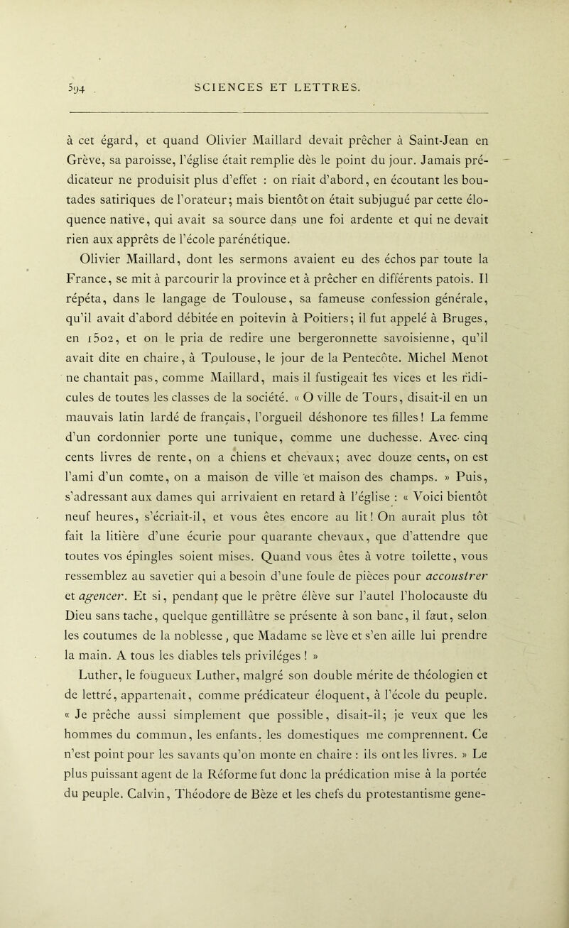 à cet égard, et quand Olivier Maillard devait prêcher à Saint-Jean en Grève, sa paroisse, l’église était remplie dès le point du jour. Jamais pré- dicateur ne produisit plus d’effet : on riait d’abord, en écoutant les bou- tades satiriques de l’orateur; mais bientôt on était subjugué par cette élo- quence native, qui avait sa source dans une foi ardente et qui ne devait rien aux apprêts de l’école parénétique. Olivier Maillard, dont les sermons avaient eu des échos par toute la France, se mit à parcourir la province et à prêcher en différents patois. Il répéta, dans le langage de Toulouse, sa fameuse confession générale, qu’il avait d’abord débitée en poitevin à Poitiers; il fut appelé à Bruges, en i5o2, et on le pria de redire une bergeronnette savoisienne, qu’il avait dite en chaire, à Toulouse, le jour de la Pentecôte. Michel Menot ne chantait pas, comme Maillard, mais il fustigeait les vices et les ridi- cules de toutes les classes de la société. « O ville de Tours, disait-il en un mauvais latin lardé de français, l’orgueil déshonore tes filles! La femme d’un cordonnier porte une tunique, comme une duchesse. AveC' cinq cents livres de rente, on a chiens et chevaux; avec douze cents, on est l’ami d’un comte, on a maison de ville et maison des champs. » Puis, s’adressant aux dames qui arrivaient en retard à l’église ; « Voici bientôt neuf heures, s’écriait-il, et vous êtes encore au lit! On aurait plus tôt fait la litière d’une écurie pour quarante chevaux, que d’attendre que toutes vos épingles soient mises. Quand vous êtes à votre toilette, vous ressemblez au savetier qui a besoin d’une foule de pièces pour accoiisirer et agencer. Et si, pendanj; que le prêtre élève sur l’autel l’holocauste dü Dieu sans tache, quelque gentillàtre se présente à son banc, il faut, selon les coutumes de la noblesse, que Madame se lève et s’en aille lui prendre la main. A tous les diables tels privilèges ! » Luther, le fougueux Luther, malgré son double mérite de théologien et de lettré, appartenait, comme prédicateur éloquent, à l’école du peuple. « Je prêche aussi simplement que possible, disait-il; je veux que les hommes du commun, les enfants, les domestiques me comprennent. Ce n’est point pour les savants qu’on monte en chaire : ils ont les livres. » Le plus puissant agent de la Réforme fut donc la prédication mise à la portée du peuple. Calvin, Théodore de Bèze et les chefs du protestantisme gene-