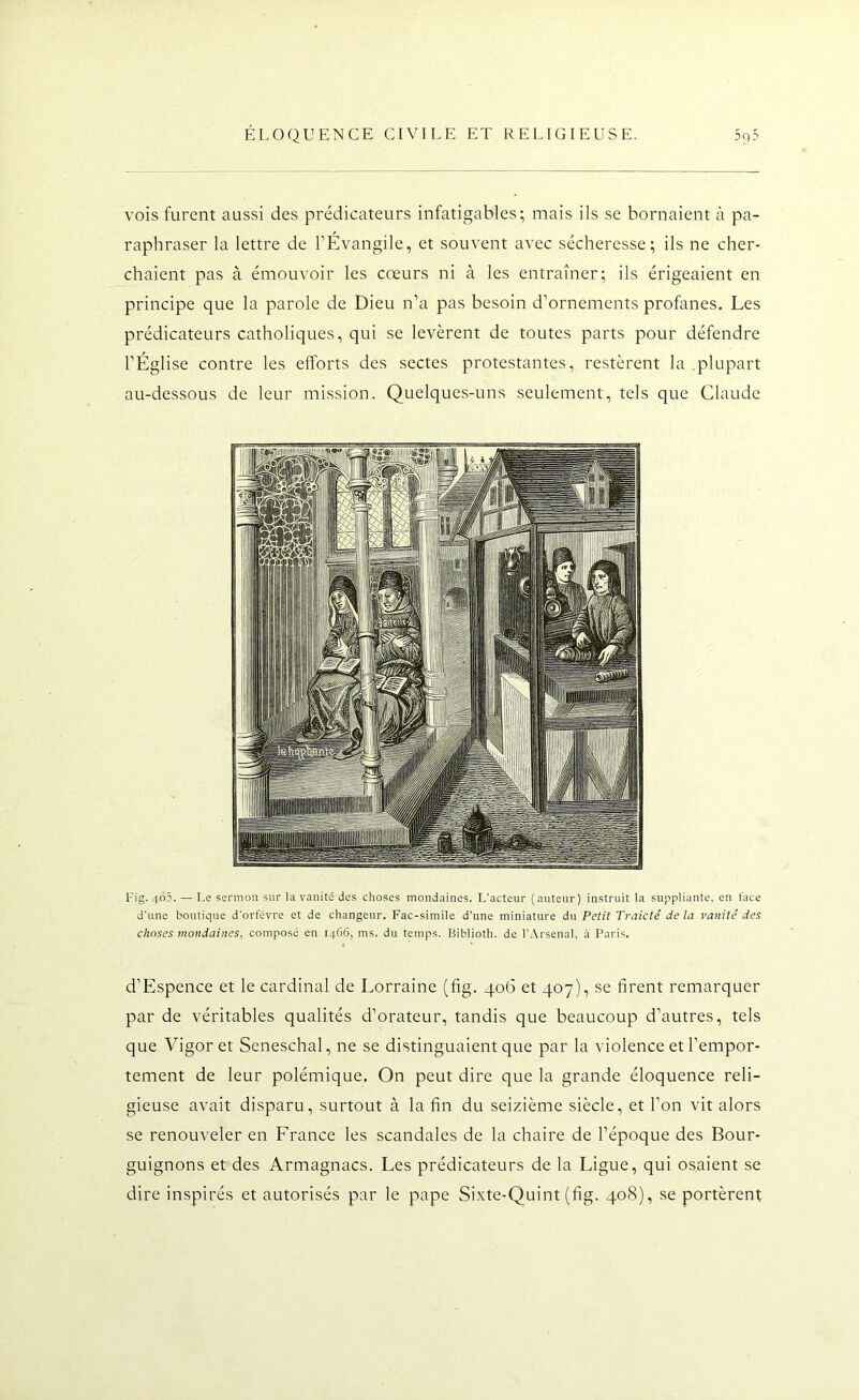 vois furent aussi des prédicateurs infatigables; mais ils se bornaient à pa- raphraser la lettre de l’Évangile, et souvent avec sécheresse; ils ne cher- chaient pas à émouvoir les cœurs ni à les entraîner; ils érigeaient en principe que la parole de Dieu n’a pas besoin d’ornements profanes. Les prédicateurs catholiques, qui se levèrent de toutes parts pour défendre l’Église contre les efforts des sectes protestantes, restèrent la .plupart au-dessous de leur mission. Quelques-uns seulement, tels que Claude Fig. 4o5. —Le sermon sur la vanité des choses mondaines. L’acteur ( auteur) instruit la suppliante, en face d'une boutique d’orfèvre et de changeur. Fac-similé d’une miniature du Petit Traicté delà vanité des choses mondaines, composé en 1466, ms. du temps. Biblioth. de l’Arsenal, à Paris. d’Espence et le cardinal de Lorraine (fig. 406 et 407), se firent remarquer par de véritables qualités d’orateur, tandis que beaucoup d’autres, tels que Vigor et Seneschal, ne se distinguaient que par la violence et l’empor- tement de leur polémique. On peut dire que la grande éloquence reli- gieuse avait disparu, surtout à la fin du seizième siècle, et l’on vit alors se renouveler en France les scandales de la chaire de l’époque des Bour- guignons et des Armagnacs. Les prédicateurs de la Ligue, qui osaient se dire inspirés et autorisés par le pape Sixte-Quint (fig. 408), se portèrent