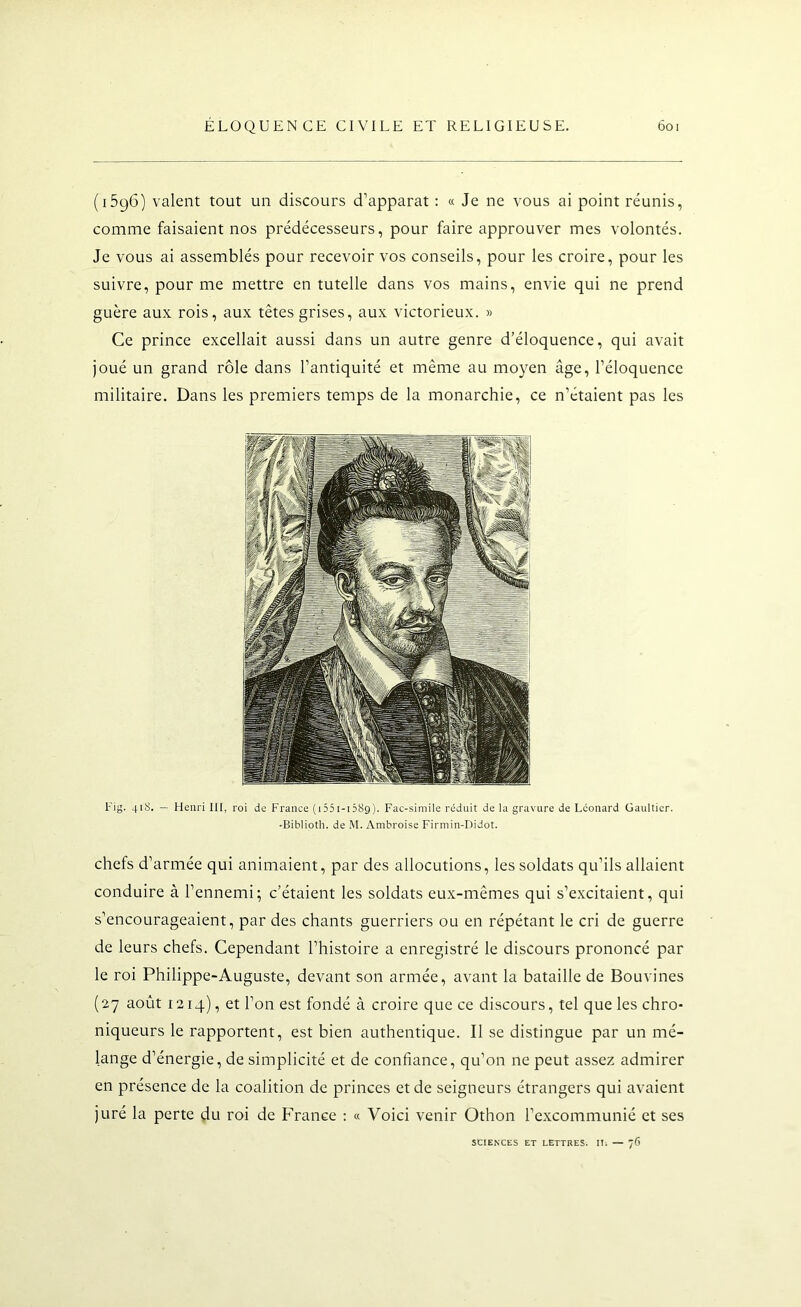 (i5g6) valent tout un discours d’apparat : « Je ne vous ai point réunis, comme faisaient nos prédécesseurs, pour faire approuver mes volontés. Je vous ai assemblés pour recevoir vos conseils, pour les croire, pour les suivre, pour me mettre en tutelle dans vos mains, envie qui ne prend guère aux rois, aux têtes grises, aux victorieux. » Ce prince excellait aussi dans un autre genre d’éloquence, qui avait joué un grand rôle dans l’antiquité et même au moyen âge, l’éloquence militaire. Dans les premiers temps de la monarchie, ce n’étaient pas les Fig. 41S. — Henri lü, roi de France (iSSi-nSg). Fac-similé réduit de la gravure de Leonard üaultier. -Biblioth. de M. Ambroise Firmin-Didot. chefs d’armée qui animaient, par des allocutions, les soldats qu’ils allaient conduire à l’ennemi; c’étaient les soldats eux-mêmes qui s’excitaient, qui s’encourageaient, par des chants guerriers ou en répétant le cri de guerre de leurs chefs. Cependant l’histoire a enregistré le discours prononcé par le roi Philippe-Auguste, devant son armée, avant la bataille de Bouvines ( 27 août 1214), et l’on est fondé à croire que ce discours, tel que les chro- niqueurs le rapportent, est bien authentique. Il se distingue par un mé- lange d’énergie, de simplicité et de confiance, qu’on ne peut assez admirer en présence de la coalition de princes et de seigneurs étrangers qui avaient juré la perte du roi de France : « Voici venir Othon l’excommunié et ses SCIENCES ET LETTRES. ITi — 76