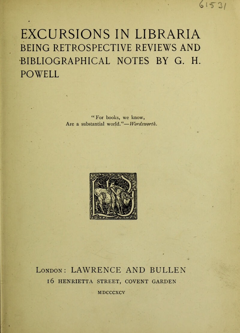 BEING RETROSPECTIVE REVIEWS AND ■BIBLIOGRAPHICAL NOTES BY G. H. POWELL “For books, we know, Are a substantial world.”—Wordsworth. London: LAWRENCE AND BULLEN 16 HENRIETTA STREET, COVENT GARDEN MDCCCXCV