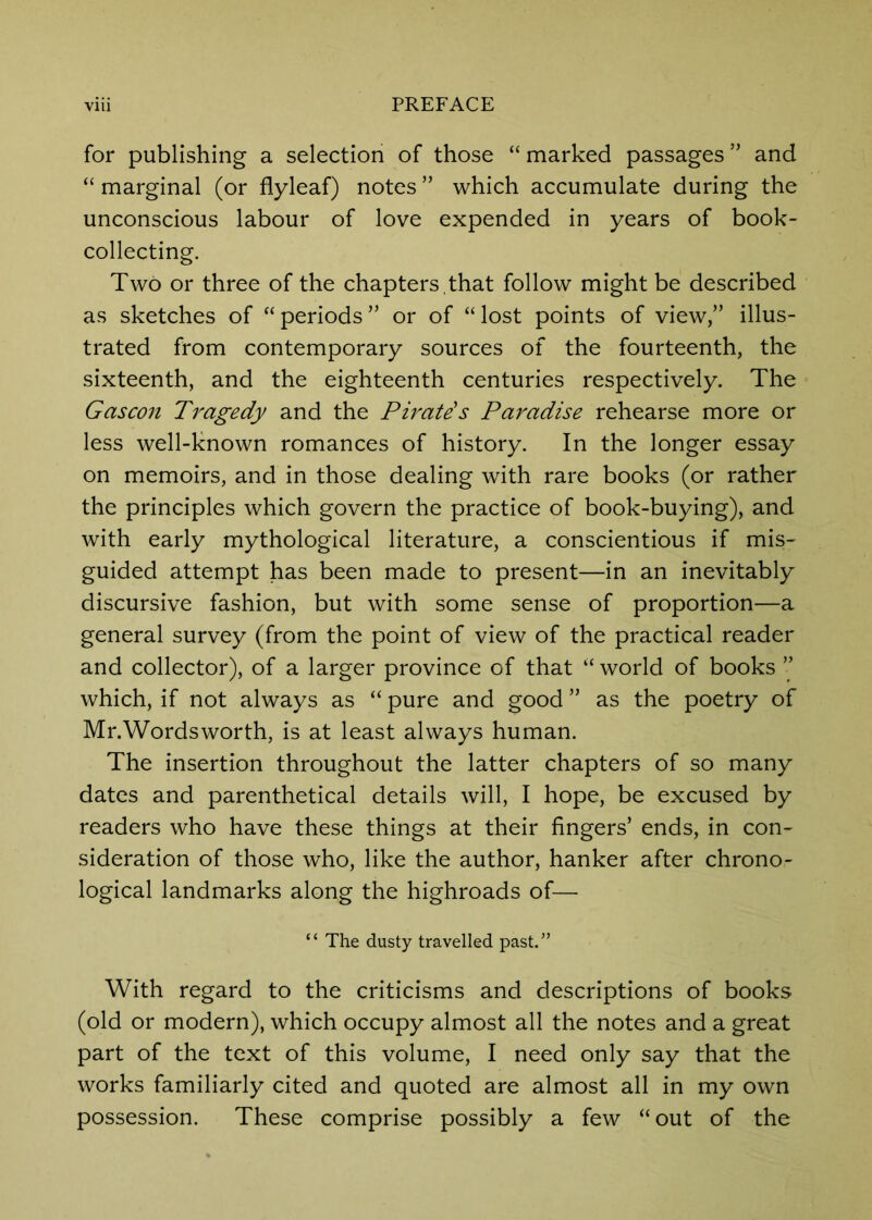 for publishing a selection of those “ marked passages ” and “ marginal (or flyleaf) notes ” which accumulate during the unconscious labour of love expended in years of book- collecting. Two or three of the chapters ,that follow might be described as sketches of “periods” or of “lost points of view,” illus- trated from contemporary sources of the fourteenth, the sixteenth, and the eighteenth centuries respectively. The Gascon Ti^agedy and the Piratis Paradise rehearse more or less well-known romances of history. In the longer essay on memoirs, and in those dealing with rare books (or rather the principles which govern the practice of book-buying), and with early mythological literature, a conscientious if mis- guided attempt has been made to present—in an inevitably discursive fashion, but with some sense of proportion—a general survey (from the point of view of the practical reader and collector), of a larger province of that “ world of books ” which, if not always as “ pure and good ” as the poetry of Mr.Wordsworth, is at least always human. The insertion throughout the latter chapters of so many dates and parenthetical details will, I hope, be excused by readers who have these things at their fingers’ ends, in con- sideration of those who, like the author, hanker after chrono- logical landmarks along the highroads of— “ The dusty travelled past.” With regard to the criticisms and descriptions of books (old or modern), which occupy almost all the notes and a great part of the text of this volume, I need only say that the works familiarly cited and quoted are almost all in my own possession. These comprise possibly a few “ out of the