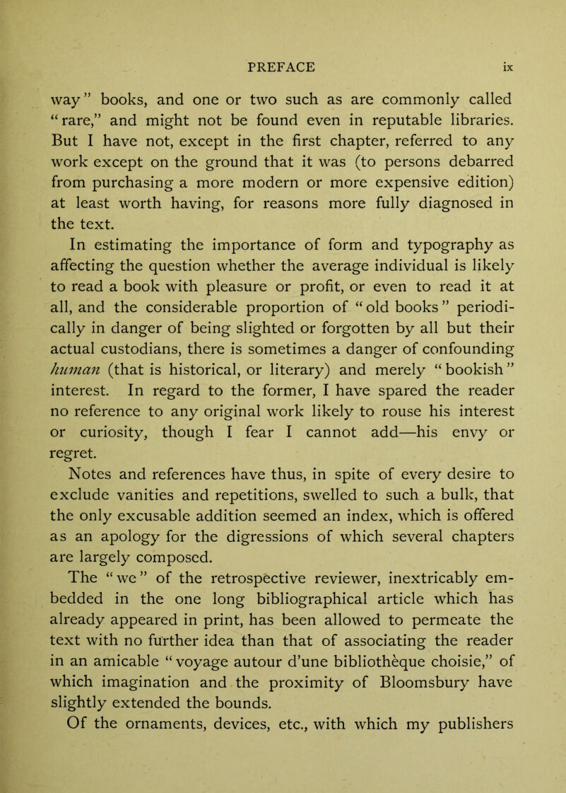 way” books, and one or two such as are commonly called “rare,” and might not be found even in reputable libraries. But I have not, except in the first chapter, referred to any work except on the ground that it was (to persons debarred from purchasing a more modern or more expensive edition) at least worth having, for reasons more fully diagnosed in the text. In estimating the importance of form and typography as affecting the question whether the average individual is likely to read a book with pleasure or profit, or even to read it at all, and the considerable proportion of “ old books ” periodi- cally in danger of being slighted or forgotten by all but their actual custodians, there is sometimes a danger of confounding Jiiimmt (that is historical, or literary) and merely “ bookish ” interest. In regard to the former, I have spared the reader no reference to any original work likely to rouse his interest or curiosity, though I fear I cannot add—his envy or regret. Notes and references have thus, in spite of every desire to exclude vanities and repetitions, swelled to such a bulk, that the only excusable addition seemed an index, which is offered as an apology for the digressions of which several chapters are largely composed. The “we” of the retrospective reviewer, inextricably em- bedded in the one long bibliographical article which has already appeared in print, has been allowed to permeate the text with no further idea than that of associating the reader in an amicable “ voyage autour d’une bibliotheque choisie,” of which imagination and the proximity of Bloomsbury have slightly extended the bounds. Of the ornaments, devices, etc., with which my publishers