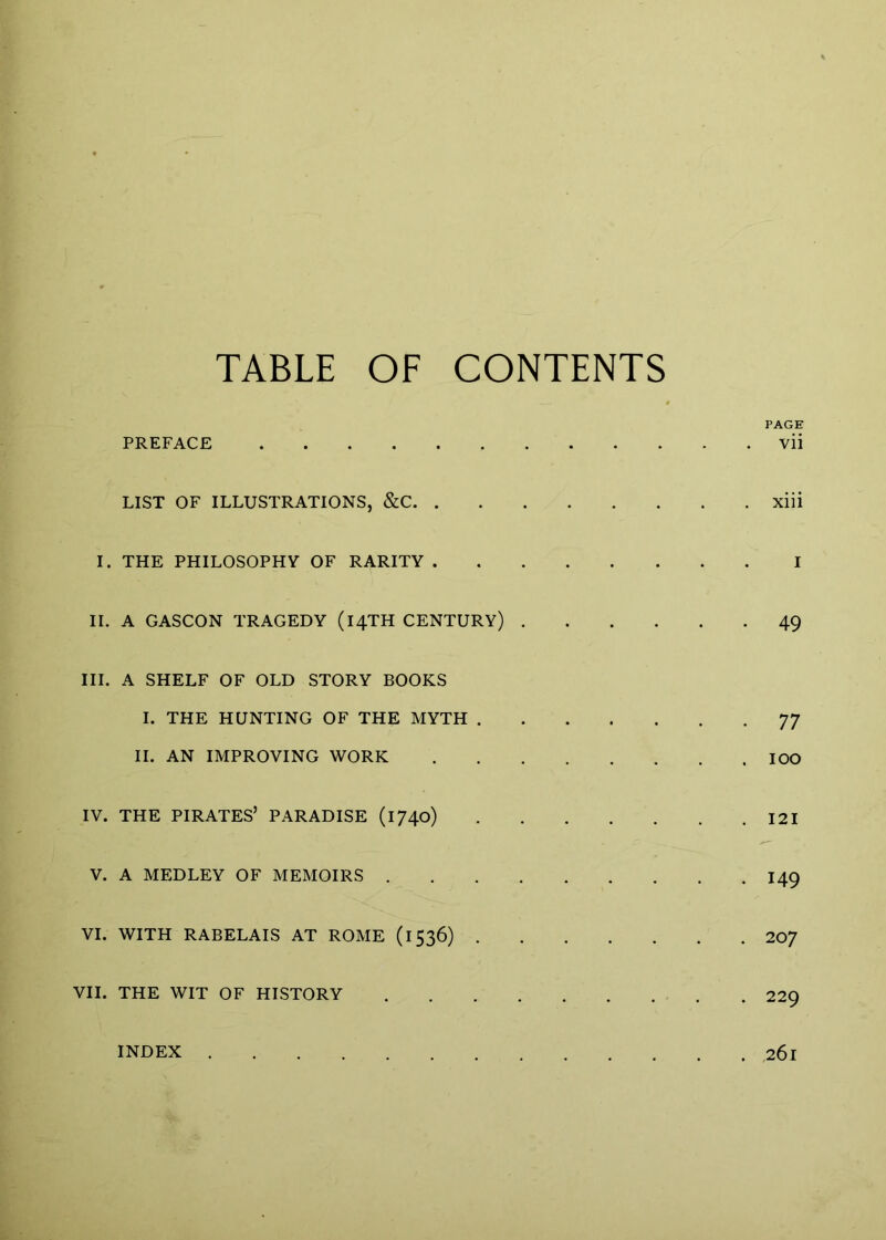 TABLE OF CONTENTS PAGE PREFACE vii LIST OF ILLUSTRATIONS, &C xiii I. THE PHILOSOPHY OF RARITY I II. A GASCON TRAGEDY (14TH CENTURY) 49 III. A SHELF OF OLD STORY BOOKS I. THE HUNTING OF THE MYTH 77 II. AN IMPROVING WORK lOO IV. THE PIRATES’ PARADISE (1740) I2I V. A MEDLEY OF MEMOIRS 149 VI. WITH RABELAIS AT ROME (1536) 207 VII. THE WIT OF HISTORY 229 INDEX 261