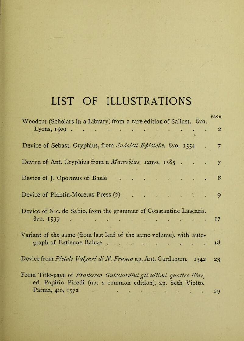 LIST OF ILLUSTRATIONS PAGE Woodcut (Scholars in a Library) from a rare edition of Sallust. 8vo. Lyons, 1509 2 Device of Seh3.st. Gryiphms, from Sadole/i Episfolce. 8vo. 1554 . 7 Device of Ant. Gryphius from a i2mo. 1585 . . . 7 Device of J. Oporinus of Basle 8 Device of Plantin-Moretus Press (2) . 9 Device of Nic. de Sabio, from the grammar of Constantine Lascaris. 8vo. 1539 17 Variant of the same (from last leaf of the same volume), with auto- graph of Estienne Baluze 18 Device from Pistole Vulgari di N. Franco ap. Ant. Gardanum. 1542 23 From Title-page of Francesco Guicciardini gli ultiini quattro libri^ ed. Papirio Picedi (not a common edition), ap. Seth Viotto. Parma, 4to, 1572 29