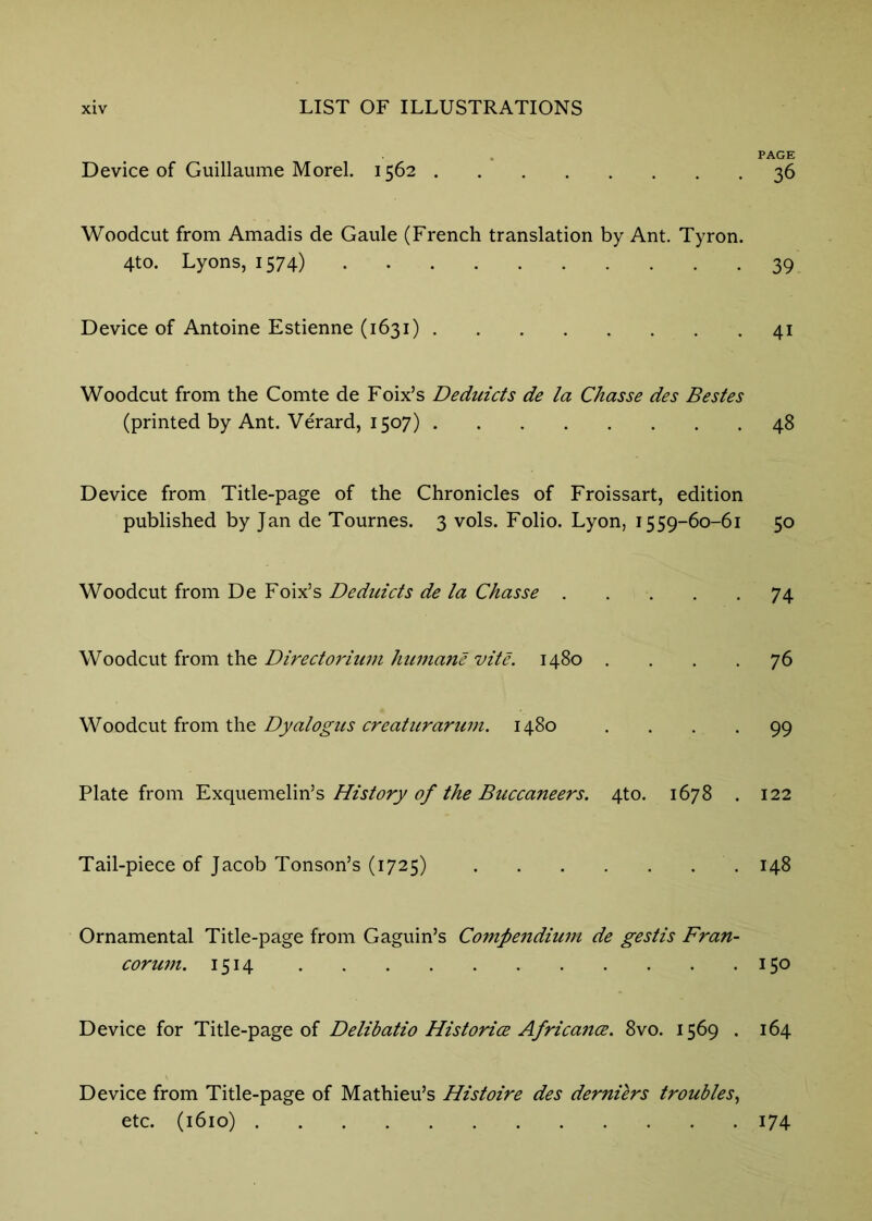 PAGE Device of Guillaume Morel. 1562 36 Woodcut from Amadis de Gaule (French translation by Ant. Tyron. 4to. Lyons, 1574) 39 Device of Antoine Estienne (1631) 41 Woodcut from the Comte de Foix’s Deduicts de la Chasse des Bestes (printed by Ant. Verard, 1507) 48 Device from Title-page of the Chronicles of Froissart, edition published by Jan de Tournes. 3 vols. Folio. Lyon, 1559-60-61 50 Woodcut from De Foix’s Deduicts de la Chasse 74 Woodcut from the Directorium humane vite. 1480 .... 76 Dyalogus creaturarum. 1480 .... 99 Plate from History of the Buccaneers. 4to. 1678 . 122 Tail-piece of Jacob Tonson’s (1725) 148 Ornamental Title-page from Gaguin’s Compendiu77i de gestis Fran- coru77i. 1514 150 Device for Title-page of Delibatio Historice Africa7ice. 8vo. 1569 . 164 Device from Title-page of Mathieu’s Histoire des derniers troubles^ etc. (1610) 174