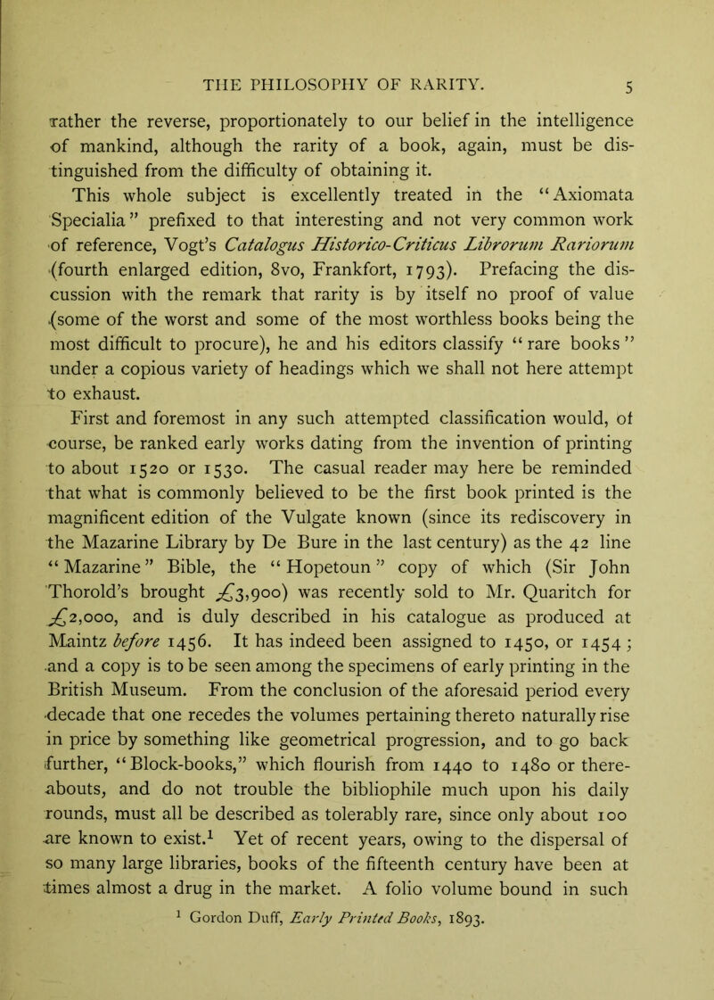 Tather the reverse, proportionately to our belief in the intelligence of mankind, although the rarity of a book, again, must be dis- tinguished from the difficulty of obtaining it. This whole subject is excellently treated in the “Axiomata Specialia ” prefixed to that interesting and not very common work of reference, Vogt’s Catalogus Historico-Criticus Librorum Rariorum {fourth enlarged edition, 8vo, Frankfort, 1793). Prefacing the dis- cussion with the remark that rarity is by itself no proof of value {some of the worst and some of the most worthless books being the most difficult to procure), he and his editors classify “ rare books ” under a copious variety of headings which we shall not here attempt to exhaust. First and foremost in any such attempted classification would, of course, be ranked early works dating from the invention of printing to about 1520 or 1530. The casual reader may here be reminded that what is commonly believed to be the first book printed is the magnificent edition of the Vulgate known (since its rediscovery in the Mazarine Library by De Bure in the last century) as the 42 line ^‘Mazarine” Bible, the “ Hopetoun ” copy of which (Sir John Thorold’s brought ;£^3,9oo) was recently sold to Mr. Quaritch for ^£'2,000, and is duly described in his catalogue as produced at Maintz before 1456. It has indeed been assigned to 1450, or 1454 ; and a copy is to be seen among the specimens of early printing in the British Museum. From the conclusion of the aforesaid period every decade that one recedes the volumes pertaining thereto naturally rise in price by something like geometrical progression, and to go back further, “Block-books,” which flourish from 1440 to 1480 or there- abouts, and do not trouble the bibliophile much upon his daily rounds, must all be described as tolerably rare, since only about 100 are known to exist.^ Yet of recent years, owing to the dispersal of so many large libraries, books of the fifteenth century have been at limes almost a drug in the market. A folio volume bound in such ^ Gordon Duff, Early Printed Books, 1893.