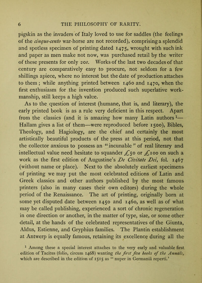 pigskin as the invaders of Italy loved to use for saddles (the feelings of the cinque-cento war-horse are not recorded), comprising a splendid and spotless specimen of printing dated 1475, wrought with such ink and paper as men make not now, was purchased retail by the writer of these presents for only 2or. Works of the last two decades of that century are comparatively easy to procure, not seldom for a few shillings apiece, where no interest but the date of production attaches to them ; while anything printed between 1460 and 1470, when the first enthusiasm for the invention produced such superlative work- manship, still keeps a high value. As to the question of interest (humane, that is, and literary), the early printed book is as a rule very deficient in this respect. Apart from the classics (and it is amazing how many Latin authors ^— Hallam gives a list of them—were reproduced before 1500), Bibles, Theology, and Hagiology, are the chief and certainly the most artistically beautiful products of the press at this period, not that the collector anxious to possess an “ incunable ” of real literary and intellectual value need hesitate to squander ;^5o or ;£ioo on such a work as the first edition of Augustine’s De Civitate Dei^ fol. 1467 (without name or place). Next to the absolutely earliest specimens of printing we may put the most celebrated editions of Latin and Greek classics and other authors published by the most famous printers (also in many cases their own editors) during the whole period of the Renaissance. The art of printing, originally born at some yet disputed date between 1450 and 1460, as well as of what may be called publishing, experienced a sort of chronic regeneration in one direction or another, in the matter of type, size, or some other detail, at the hands of the celebrated representatives of the Giunta, Aldus, Estienne, and Gryphius families. The Plantin establishment at Antwerp is equally famous, retaining its excellence during all the ^ Among these a special interest attaches to the very early and valuable first edition of Tacitus (folio, circum 1468) wanting the first five books of the Annals^ which are described in the edition of 1515 as “ nuper in Germania reperti.’
