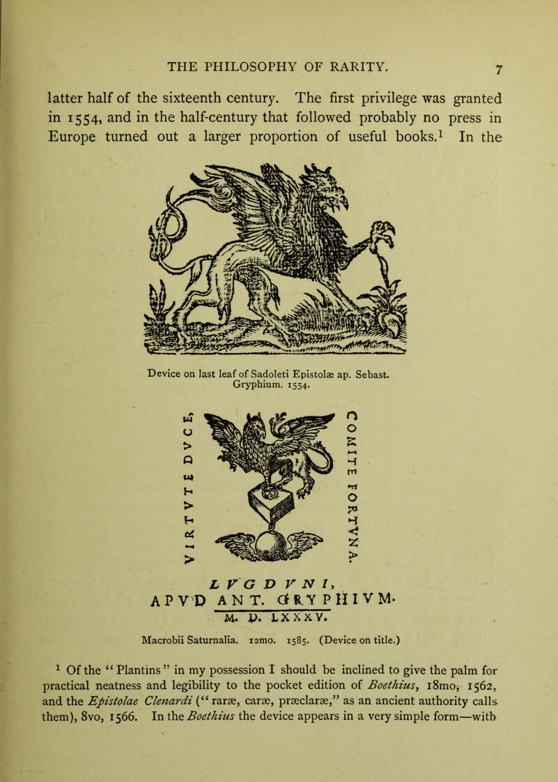 latter half of the sixteenth century. The first privilege was granted in 1554, and in the half-century that followed probably no press in Europe turned out a larger proportion of useful books.i In the Device on last leaf of Sadoleti Epistolae ap. Sebast. Gryphium. 1554. n o S t—» H m Tt O > L V G D V N I, APV'D ANT. C3HlYPinVM. M. P. LXXXV. Macrobii Saturnalia. i2mo. 1585. (Device on title.) ^ Of the “ Plantins ” in my possession I should be inclined to give the palm for practical neatness and legibility to the pocket edition of Boethius^ iSmo^ 1562, and the Epistolae Clenardi (“ rarse, carse, praeclarae,” as an ancient authority calls them), 8vo, 1566. In the Boethius the device appears in a very simple form—with