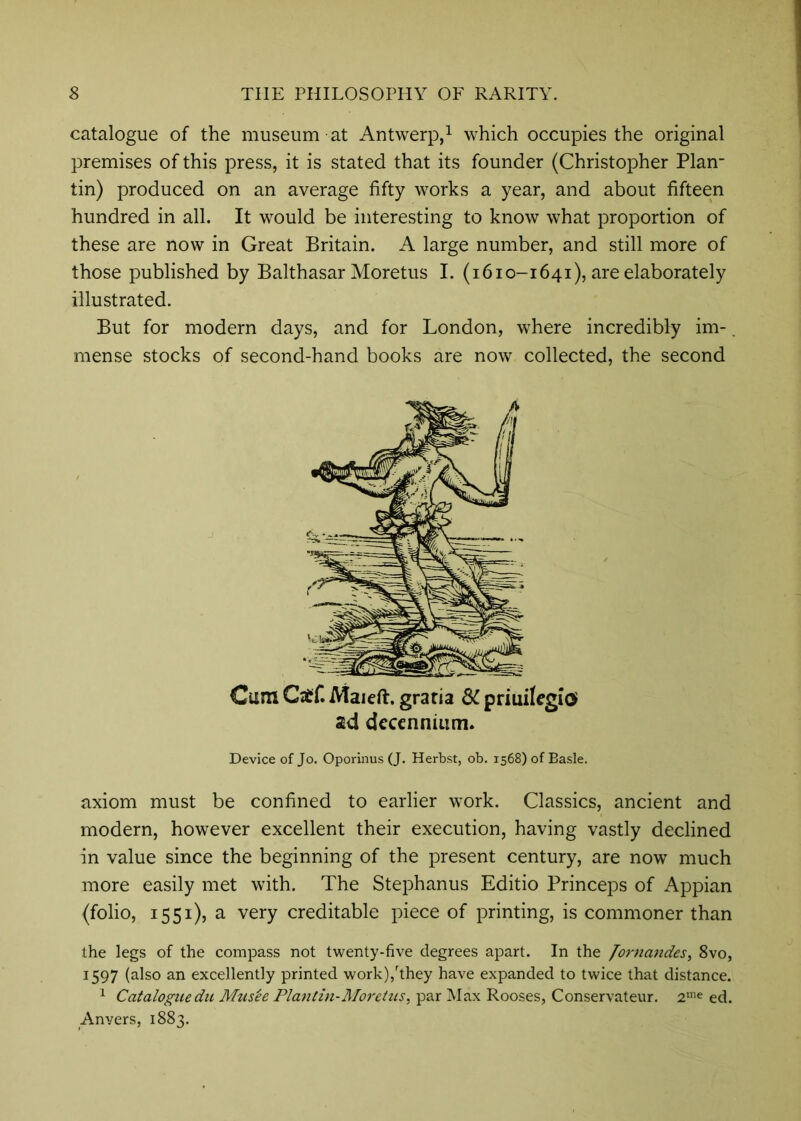 catalogue of the museum at Antwerp,^ which occupies the original premises of this press, it is stated that its founder (Christopher Plan- tin) produced on an average fifty works a year, and about fifteen hundred in all. It would be interesting to know what proportion of these are now in Great Britain. A large number, and still more of those published by Balthasar Moretus I. (1610-1641), are elaborately illustrated. But for modern days, and for London, where incredibly im-. mense stocks of second-hand books are now collected, the second Cum Caff. Maieft. gratia SC priuilcgioi sd deccnniiim. Device of Jo. Oporinus (J. Herbst, ob. 1568) of Basle. axiom must be confined to earlier work. Classics, ancient and modern, however excellent their execution, having vastly declined in value since the beginning of the present century, are now much more easily met with. The Stephanus Editio Princeps of Appian (folio, 1551), a very creditable piece of printing, is commoner than the legs of the compass not twenty-five degrees apart. In the /omandes, 8vo, 1597 (also an excellently printed work),'they have expanded to twice that distance. 1 Catalogue du Musee Planlin-Moretus, par Max Rooses, Conservateur. ed. Anvers, 1883.
