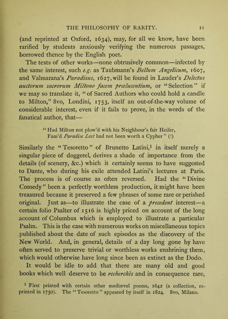 (and reprinted at Oxford, 1634), may, for all we know, have been rarified by students anxiously verifying the numerous passages, borrowed thence by the English poet. The texts of other works—none obtrusively common—infected by the same interest, such e.g. as Taubmann’s Bellum Angelicum^ 1607,, and Valmarana’s Paradisus^ 1627, will be found in Lauder’s Delectus auctorum sacrorum Miltono face77i prceluceTititwi^ or “ Selection ” if we may so translate it, “ of Sacred Authors who could hold a candle to Milton,” 8vo, Londini, 1753, itself an out-of-the-way volume of considerable interest, even if it fails to prove, in the words of the fanatical author, that— “ Had Milton not plow’d with his Neighbour’s fair Heifer, Fam’d Paradise Lost had not been worth a Cypher ” (!) Similarly the “ Tesoretto ” of Brunetto Latini,^ in itself merely a singular piece of doggerel, derives a shade of importance from the details (of scenery, &c.) which it certainly seems to have suggested to Dante, who during his exile attended Latini’s lectures at Paris. The process is of course as often reversed. Had the “ Divine Comedy ” been a perfectly worthless production, it might have been treasured because it preserved a few phrases of some rare or perished original. Just as—to illustrate the case of a precede7it interest—a certain folio Psalter of 1516 is highly priced on account of the long account of Columbus which is employed to illustrate a particular Psalm. This is the case with numerous works on miscellaneous topics published about the date of such episodes as the discovery of the New World. And, in general, details of a day long gone by have often served to preserve trivial or worthless works enshrining them, which would otherwise have long since been as extinct as the Dodo. It would be idle to add that there are many old and good books which well deserve to be recherches and in consequence rare, ^ First printed with certain other mediaeval poems, 1642 (a collection, re- printed in 1750). The “Tesoretto” appeared by itself in 1824. 8vo, Milano.