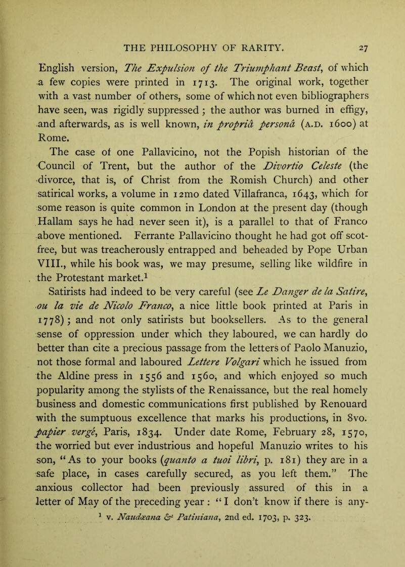 English version, The Expulsion of the Triumphant Beast, of which a few copies were printed in 1713. The original work, together with a vast number of others, some of which not even bibliographers have seen, was rigidly suppressed; the author was burned in effigy, and afterwards, as is well known, in propria persona (a.d. 1600) at Rome. The case of one Pallavicino, not the Popish historian of the ■Council of Trent, but the author of the Divortio Celeste (the ■divorce, that is, of Christ from the Romish Church) and other satirical works, a volume in i2mo dated Villafranca, 1643, which for some reason is quite common in London at the present day (though Hallam says he had never seen it), is a parallel to that of Franco above mentioned. Ferrante Pallavicino thought he had got off scot- free, but was treacherously entrapped and beheaded by Pope Urban VIII., while his book was, we may presume, selling like wildfire in the Protestant market.^ Satirists had indeed to be very careful (see Le Daiiger de la Satire, ou la vie de Nicolo Franco, a nice little book printed at Paris in 1778); and not only satirists but booksellers. As to the general sense of oppression under which they laboured, we can hardly do better than cite a precious passage from the letters of Paolo Manuzio, not those formal and laboured Lettere Volgari which he issued from the Aldine press in 1556 and 1560, and which enjoyed so much popularity among the stylists of the Renaissance, but the real homely business and domestic communications first published by Renouard with the sumptuous excellence that marks his productions, in 8vo. papier verge, Paris, 1834. Under date Rome, February 28, 1570, the worried but ever industrious and hopeful Manuzio writes to his son, “As to your books (^quanto a tuoi libri, p. 181) they are in a safe place, in cases carefully secured, as you left them.” The anxious collector had been previously assured of this in a letter of May of the preceding year : “ I don’t know if there is any- ^ V. Naudceana df Patiniana, 2nd ed. 1703, p. 323.