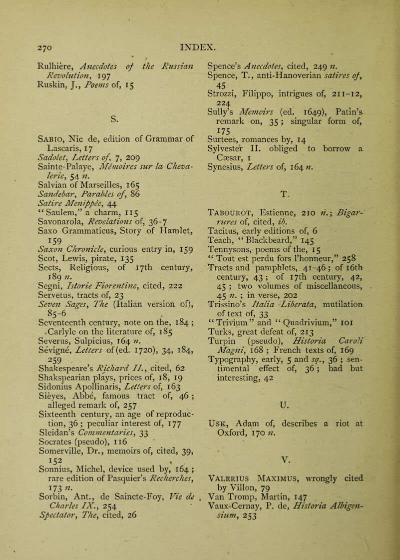 Rulhiere, Aftecdotes of the Russian Revolution, 197 Ruskin, J., Poems of, 15 S. Sabio, Nic de, edition of Grammar of Lascaris, 17 Sado/et, Letters of, 7, 209 Sainte-Palaye, Memoires sur la Cheva- lerie, 54 n. Salvian of Marseilles, 165 Sandebar, Parables of, 86 Satire Menippde, 44 “Saulem,”a charm, 115 Savonarola, Revelations of, 36-7 Saxo Grammaticus, Story of Hamlet, ^59 Saxon Chronicle, curious entry in, 159 Scot, Lewis, pirate, 135 Sects, Religious, of 17th century, 189 n. Segni, Istorie Florentine, cited, 222 Servetus, tracts of, 23 Seven Sages, The (Italian version of), 85-6 Seventeenth century, note on the, 184 ; .Carlyle on the literature of, 185 Severus, Sulpicius, 164 n. Sevigne, Letters of(ed. 1720), 34, 184, 259 Shakespeare’s Richard //., cited, 62 Shakspearian plays, prices of, 18, 19 Sidonius Apollinaris, Letters of, 163 Sieyes, Abbe, famous tract of, 46 ; alleged remark of, 257 Sixteenth century, an age of reproduc- tion, 36 ; peculiar interest of, 177 Sleidan’s Commentaries, 33 Socrates (pseudo), 116 Somerville, Dr., memoirs of, cited, 39, 152 , , Sonnius, Michel, device used by, 164 ; rare edition of Pasquier’s Recherches, 173 Sorbin, Ant., de Saincte-Foy, Vie de , Charles LX., 254 Spectator, The, cited, 26 Spence’s Anecdotes, cited, 249 n. Spence, T., anti-Hanoverian satires of,. 45 Strozzi, Filippo, intrigues of, 211-12, 224 Sully’s Memoirs (ed. 1649), Putin’s- remark on, 35; singular form of, 175 Surtees, romances by, 14 Sylvester II. obliged to borrow a Caesar, i Synesius, Letters of, 164 «. T. Tabourot, Estienne, 210 n.\ Bigar- rures of, cited, ib. Tacitus, early editions of, 6 Teach, “ Blackbeard,” 145 Tennysons, poems of the, 15 “ Tout est perdu fors I’honneur,” 258 Tracts and pamphlets, 41-46 ; of i6th century, 43 ; of 17th century, 42, 45 ; two volumes of miscellaneous, 45 n. ; in verse, 202 Trissino’s Italia Liberata, mutilation of text of, 33 “Trivium” and “ Quadrivium,” loi Turks, great defeat of, 213 Turpin (pseudo), Historia Caroli Magni, 168 ; French texts of, 169 Typography, early, 5 and sq., 36 ; sen- timental effect of, 36; bad but interesting, 42 U. UsK, Adam of, describes a riot at Oxford, 170 11. V. Valerius Maximus, wrongly cited by Villon, 79 Van Tromp, Martin, 147 Vaux-Cernay, P. de, Historia Albigen- sium, 253
