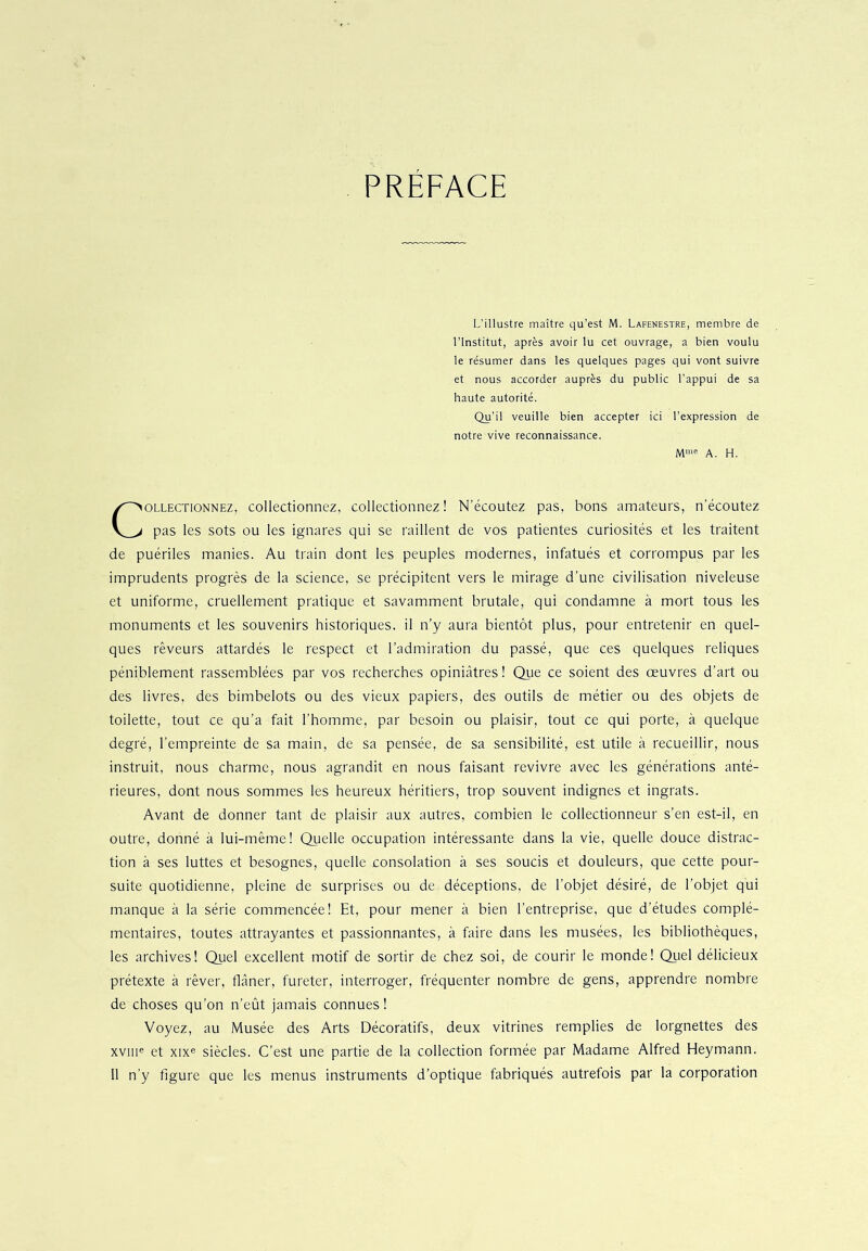 PRÉFACE L’illustre maître qu’est M. Lafenestre, membre de l'Institut, après avoir lu cet ouvrage, a bien voulu le résumer dans les quelques pages qui vont suivre et nous accorder auprès du public l’appui de sa haute autorité. Qu’il veuille bien accepter ici l’expression de notre vive reconnaissance. Mme A. H. ollectionnez, collectionnez, collectionnez! N’écoutez pas, bons amateurs, n’écoutez pas les sots ou les ignares qui se raillent de vos patientes curiosités et les traitent de puériles manies. Au train dont les peuples modernes, infatués et corrompus par les imprudents progrès de la science, se précipitent vers le mirage d’une civilisation niveleuse et uniforme, cruellement pratique et savamment brutale, qui condamne à mort tous les monuments et les souvenirs historiques, il n’y aura bientôt plus, pour entretenir en quel- ques rêveurs attardés le respect et l’admiration du passé, que ces quelques reliques péniblement rassemblées par vos recherches opiniâtres ! Que ce soient des œuvres d’art ou des livres, des bimbelots ou des vieux papiers, des outils de métier ou des objets de toilette, tout ce qu’a fait l’homme, par besoin ou plaisir, tout ce qui porte, à quelque degré, l’empreinte de sa main, de sa pensée, de sa sensibilité, est utile à recueillir, nous instruit, nous charme, nous agrandit en nous faisant revivre avec les générations anté- rieures, dont nous sommes les heureux héritiers, trop souvent indignes et ingrats. Avant de donner tant de plaisir aux autres, combien le collectionneur s’en est-il, en outre, donné à lui-même! Quelle occupation intéressante dans la vie, quelle douce distrac- tion à ses luttes et besognes, quelle consolation à ses soucis et douleurs, que cette pour- suite quotidienne, pleine de surprises ou de déceptions, de l’objet désiré, de l’objet qui manque à la série commencée! Et, pour mener à bien l’entreprise, que d’études complé- mentaires, toutes attrayantes et passionnantes, à faire dans les musées, les bibliothèques, les archives! Quel excellent motif de sortir de chez soi, de courir le monde! Quel délicieux prétexte à rêver, flâner, fureter, interroger, fréquenter nombre de gens, apprendre nombre de choses qu’on n’eût jamais connues ! Voyez, au Musée des Arts Décoratifs, deux vitrines remplies de lorgnettes des xvme et xixe siècles. C’est une partie de la collection formée par Madame Alfred Heymann. 11 n’y figure que les menus instruments d’optique fabriqués autrefois par la corporation