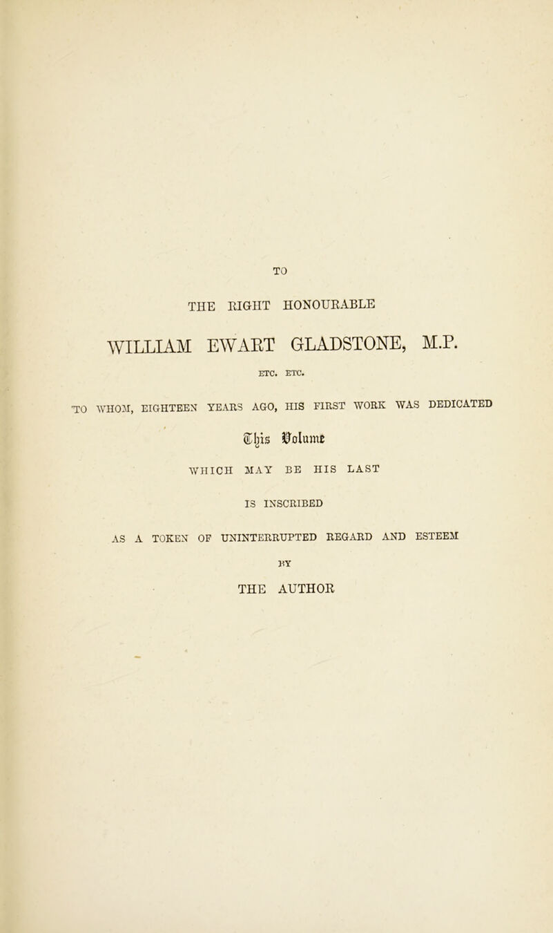 TO THE RIGHT HONOURABLE WILLIAM EWAET GLADSTONE, M.P. ETC. ETC. TO WHOM, EIGHTEEN YEARS AGO, HIS FIRST WORK WAS DEDICATED ilP'olujnc WHICH MAY BE HIS LAST IS INSCRIBED AS A TOKEN OF UNINTERRUPTED REGARD AND ESTEEM BY THE AUTHOR