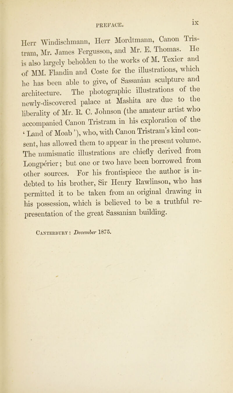 Herr Windisclimaiin, Herr Moreltmaiin, Canon Tris- tram, Mr. James Fergnsson, and Mr. E. Thomas. He is also largely beholden to the works of M. Texier and of MM. Flandin and Coste for the illustrations, which he has been able to give, of Sassanian sculpture and architecture. The photographic illustrations of the newly-discovered palace at Mashita are due to the liberality of Mr. K. C. Johnson (the amateur artist who accompanied Canon Tristram in his exploration of the ‘ Land of Moab ’), who, with Canon Tristram’s kind con- sent, lias allowed them to appear in the present volume. The numismatic illustrations are chiefly derived from Longperier; but one or two have been borrowed from other sources. For his frontispiece the author is in- debted to his brother. Sir Henry Eawlinson, who has permitted it to be taken from an original drawing in his possession, which is believed to be a truthful re- presentation of the great Sassanian building. Cantekbury: December