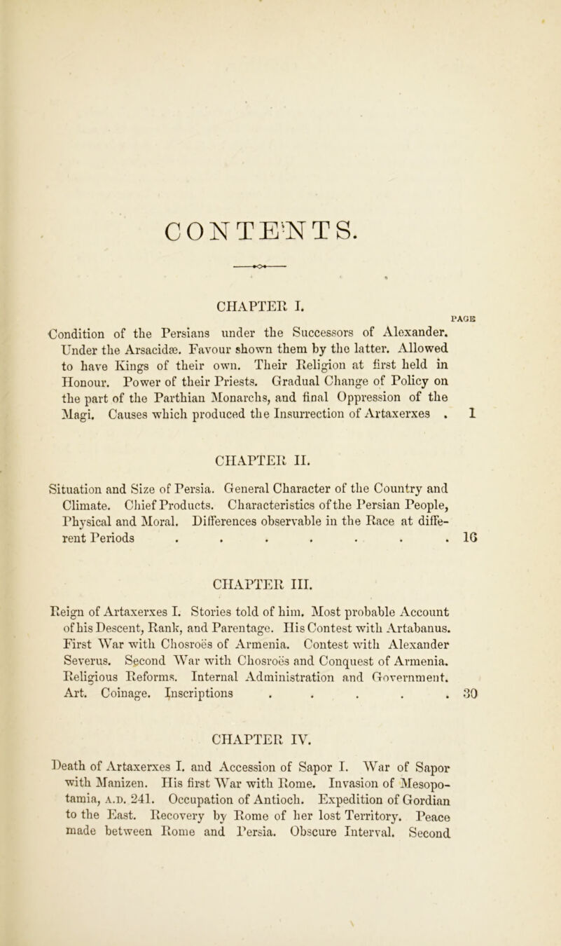 CONTE^NTS. -•O*- CHAPTER I. PAGE Condition of the Persians under the Successors of Alexander. Under the Arsacidse. Favour shown them by the latter. Allowed to have Kings of their own. Their Religion at first held in Honour. Power of their Priests. Gradual Change of Policy on the part of the Parthian Monarchs, and final Oppression of the Magi. Causes which produced the Insurrection of Artaxerxes . 1 CHAPTER II. Situation and Size of Persia. General Character of the Country and Climate. Chief Products. Characteristics of the Persian People, Physical and Moral. Differences observable in the Race at diffe- rent Periods . . . . . . .16 CHAPTER III. Reign of Artaxerxes I. Stories told of him. Most probable Account of his Descent, Rank, and Parentage. His Contest with Artabanus. First War with Chosroes of Armenia. Contest with Alexander Severus. Second War with Chosroes and Conquest of Armenia. Religious Reforms. Internal Administration and Government. Art. Coinage, inscriptions . . . . .60 CHAPTER IV. Death of Artaxerxes I. and Accession of Sapor I. AVar of Sapor with Manizen. His first AVar with Rome. Invasion of Alesopo- tamia, a.d. 241. Occupation of Antioch. Expedition of Gordian to the East. Recovery by Rome of her lost Territory. Peace made between Rome and Persia. Obscure Interval. Second