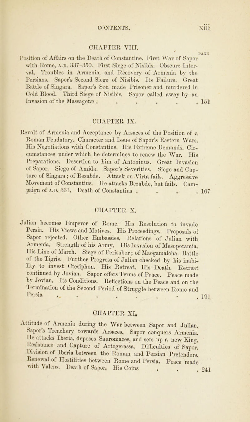 CHAPTER Vlir. ' I’AGK I’osition of Affairs on the Death of Constantine. First War of Sapor with Rome, a.d. 337-350. First Siege of Nisibis. Obscure Inter- val. Troubles in Armenia, and Recovery of Armenia by the Persians. Sapor’s Second Siege of Nisibis. Its Failure. Great Battle of Singara. Sapor’s Son made Prisoner and murdered in Cold Blood. Third Siege of Nisibis. Sapor called away by an Invasion of the Massagetm ...... 151 CHAPTER IX. Revolt of Armenia and Acceptance by Arsaces of the Position of a Roman Feudatory. Character and Issue of Sapor’s Eastern Wars. His Negotiations with Constantins. Ilis Extreme Demands. Cir- cumstances under which he determines to renew the War. His Preparations. Desertion to him of Antoninus. Great Invasion of Sapor. Siege of Amida. Sapor’s Severities. Siege and Cap- ture of Singara; of Bezabde. Attack on <Virta fails. Aggressive Movement of Constantins. He attacks Bezabde, but foils. Cam- paign of A.D. 361. Death of Constantins .... 167 CHAPTER X. Julian becomes Emperor of Rome. His Resolution to invade Persia. His Views and Motives. His Proceedings. Proposals of Sapor rejected. Other Embassies. Relations of Julian with Armenia. Strength of his Army. His Invasion of Mesopotamia. His Line of March. Siege of Perisabor ; of Maogamalcha. Battle ot the Tigris. Further Progress of Julian checked by his inabi- lity to invest Ctesiphon. His Ptetreat. His Death. Retreat continued by Jovian. Sapor offers Terms of Peace. Peace made b^ Jovian. Its Conditions. Reffections on the Peace and on the leimination of the Second Period of Struggle between Rome and CHAPTER XI. Attitude of ^Armenia during the War between Sapor and Julian. Sapors Ireachery towards Arsaces. Sapor conquers Armenia. He attacks Iberia, deposes Sauromaces, and sets up a new King. Itesistance and Capture of Artogerassa. Difficulties of Sapor. Division of Iberia between the Roman and Persian Pretenders. Renewal of Hostilities between Rome and Persia. Peace made withXalens. Death of Sapor. His Coins