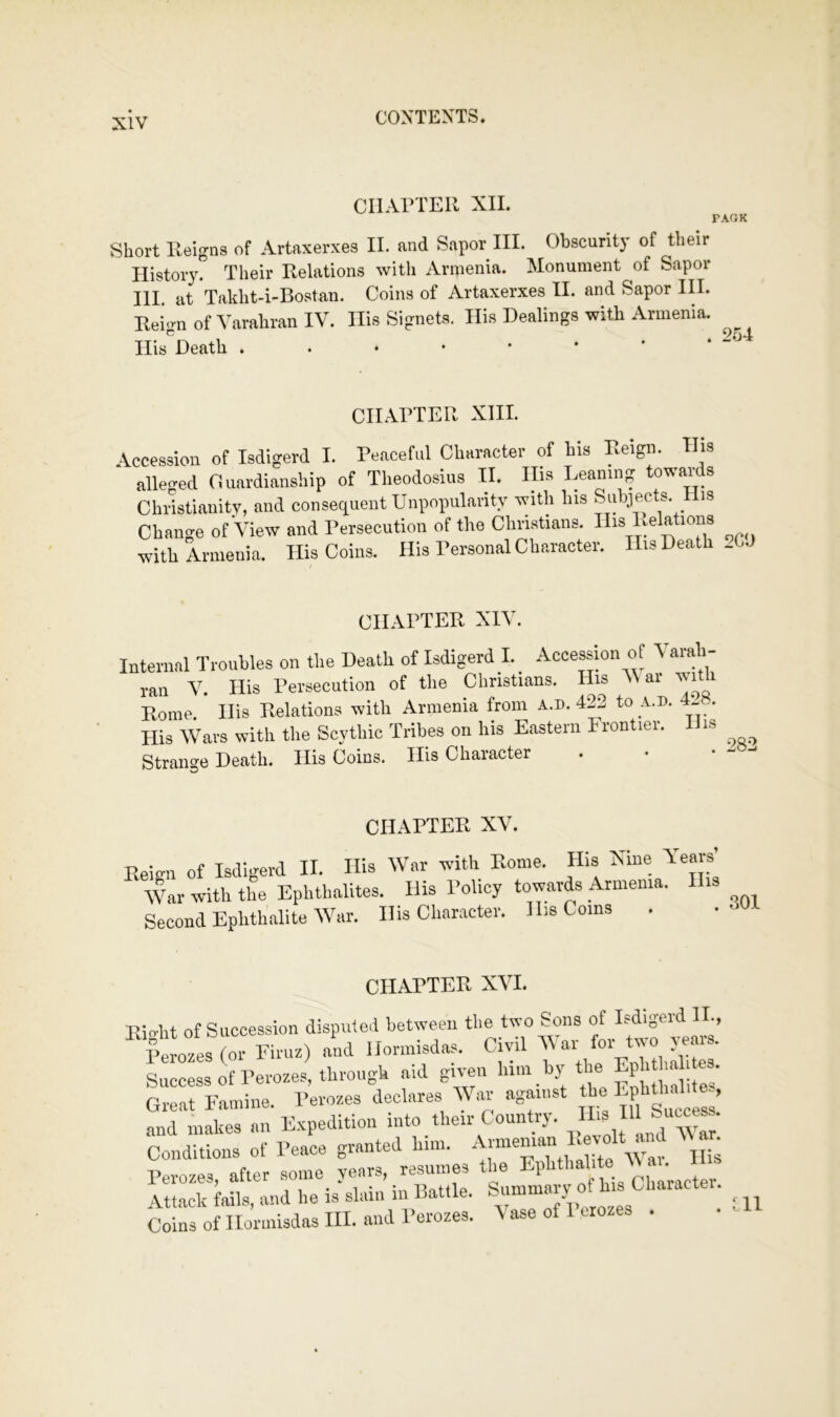 CHAPTER XII. Short Reigns of Artaxerxes II. and Sapor III. Obscurity of their History. Their Relations with Armenia. Monument of Sapor III. at Takht-i-Bostan. Coins of Artaxerxes II. and Sapor III. Reign of Varahran IV. Ilis Signets. His Dealings with Armenia. Ilis'^Death CHAPTER XIII. Accession of Isdigerd I. Peaceful Character of his Reign. His alle<^ed Cuardianship of Theodosius II. IBs Leaning towards Chilstianitv, and conseciuent Unpopularity with his Subiects. is Change of View and Persecution of the Christians. His Relations with Armenia. His Coins. His Personal Character. His Death _CJ CHAPTER XIV. Internal TrouUes on the Death of Isdigerd I. ^ Acce^ion of Varah- ran V. His Persecution of the Christians. His ai vr it Rome. His Relations with Armenia from a.d. 422 to a.d. 4l«. His Wars with the Scythic Tribes on his Eastern Frontier. is Strange Death. His Coins. His Character . • • CHAPTER XV. Reign of Isdigerd II. Ilia War with Rome. His Nine Years’ War with the Ephthalites. His Policy towards Armenia. His Second Ephthalite War. His Cliaracter. His Coins . CHAPTER XVI. Eight of Succession disputed between the two Sons f>erozes(or Firuz) and Homnsdas. Civil Success of Perozes, through aid given lii.n by tl e Ephthali es. Great Famine. Perozes declares War against EpbDiid tes, and makes an E.vpedition into their Country. ^ Conditions of Peace granted him. Perozes, after some years, resumes the g,‘ ’ Attack fails, and he is slain in Battle. Coins of Hormlsdas III. and Perozes. \ ase of 1 crozes . HI