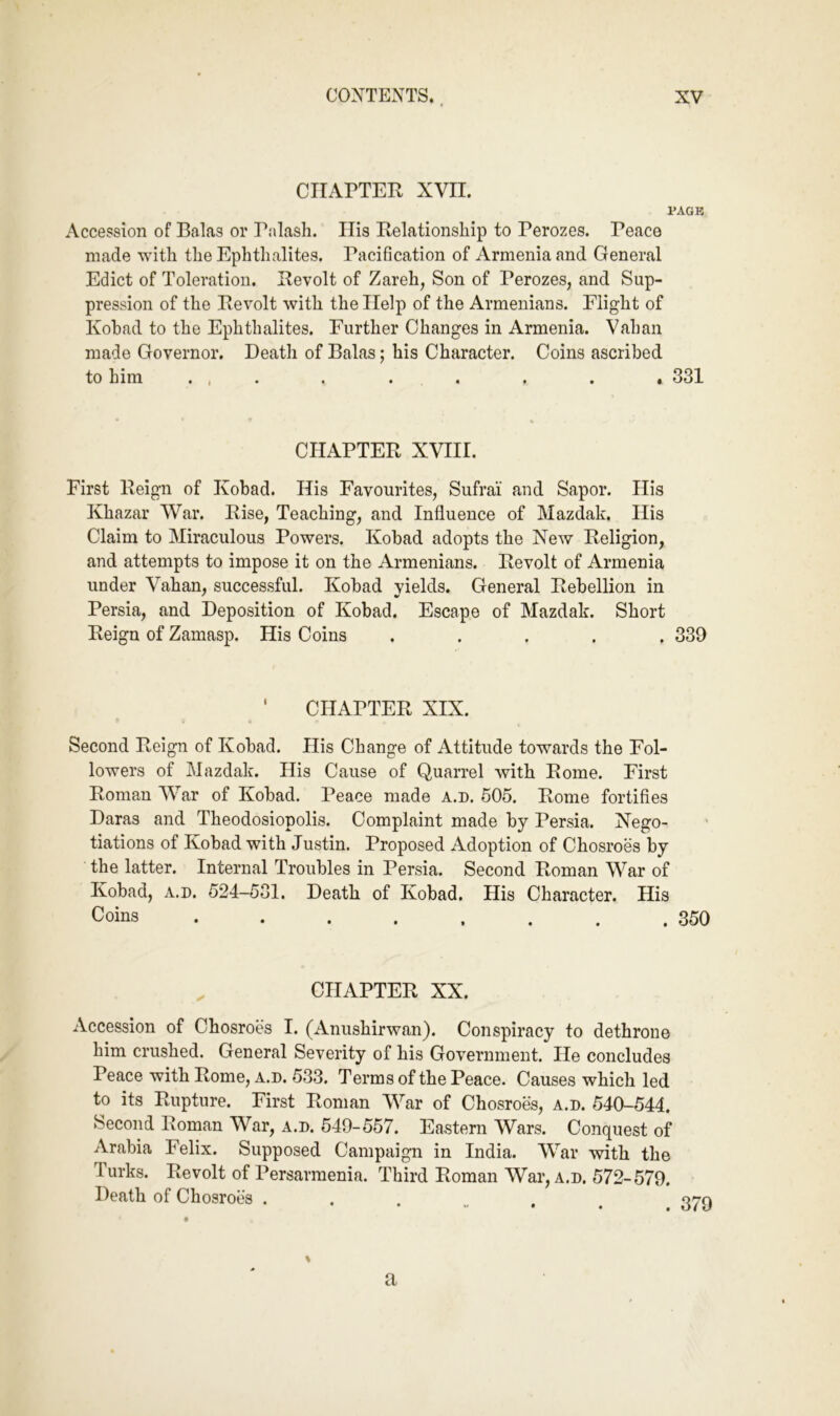 CHAPTER XVII. PAGE Accession of Balas or Palash. His Relationship to Perozes. Peace made with the Ephthalites. Pacification of Armenia and General Edict of Toleration. Revolt of Zareh, Son of Perozes, and Sup- pression of the Revolt with the Help of the Armenians. Flight of Kohad to the Ephthalites. Further Changes in Armenia. Vahan made Governor. Death of Balas; his Character. Coins ascribed to him ... . . . . . , 331 CHAPTER XVIII. First Reign of Kohad. His Favourites, Sufrai and Sapor. His Khazar War. Rise, Teaching, and Influence of Mazdak. His Claim to Miraculous Powers. Kohad adopts the New Religion, and attempts to impose it on the Armenians. Revolt of Armenia under Vahan, successful. Kohad yields. General Rebellion in Persia, and Deposition of Kohad. Escape of Mazdak. Short Reign of Zamasp. His Coins ..... 339 ' CHAPTER XIX. Second Reign of Kohad. His Change of Attitude towards the Fol- lowers of Mazdak. His Cause of Quarrel with Rome. First Roman War of Kohad. Peace made a.d. 505. Rome fortifles Daras and Theodosiopolis. Complaint made hy Persia. Nego- tiations of Kohad with Justin. Proposed Adoption of Chosroes by the latter. Internal Troubles in Persia. Second Roman War of Kohad, A.D. 524-531. Death of Kohad. His Character. His Coins . . . . , . . .350 , CHAPTER XX. Accession of Chosroes I. (Aniishirwan). Conspiracy to dethrone him crushed. General Severity of his Government. He concludes Peace with Rome, A.D. 533. Terms of the Peace. Causes which led to its Rupture. First Roman War of Chosroes, a.d. 540-544. Second Roman War, a.d. 549-557. Eastern Wars. Conquest of Arabia Felix. Supposed Campaign in India. War with the Turks. Revolt of Persarmenia. Third Roman War, a.d. 572-579. Death of Chosroes ... % a