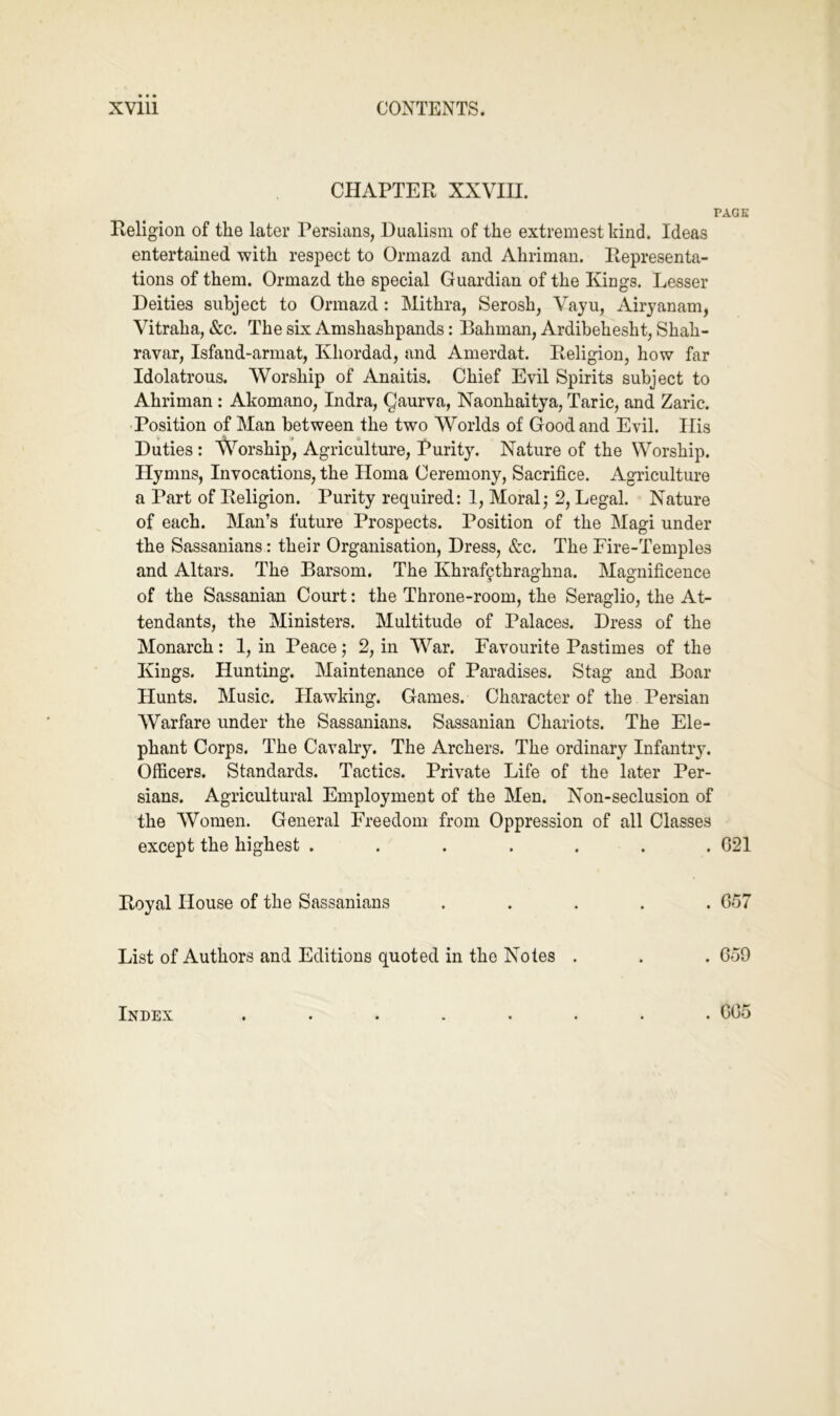 CHAPTER XXVIII. PAGE Religion of the later Persians, Dualism of the extremestkind. Ideas entertained with respect to Ormazd and Ahriman. Representa- tions of them. Ormazd the special Guardian of the Kings. Lesser Deities subject to Ormazd: Mithra, Serosh, Vayu, Airjanam, Vitraha, &c. The six Amshashpands: Bahman, Ardibehesht, Shah- ravar, Isfand-arniat, Khordad, and Amerdat. Religion, how far Idolatrous. Worship of Anaitis. Chief Evil Spirits subject to Ahriman : Akomano, Indra, Qaurva, Naonhaitya, Taric, and Zaric. Position of Man between the two Worlds of Good and Evil. Ilis Duties : Worship, Agriculture, Purit}. Nature of the Worship. Hymns, Invocations, the Homa Ceremony, Sacrifice. Agriculture a Part of Religion. Purity required: 1, Moral; 2, Legal. Nature of each. Man’s future Prospects. Position of the Magi under the Sassanians: their Organisation, Dress, &c. The Fire-Temples and Altars. The Barsom. The Khraf9thraghna. Magnificence of the Sassanian Court: the Throne-room, the Seraglio, the At- tendants, the Ministers. Multitude of Palaces. Dress of the Monarch: 1, in Peace; 2, in War. Favourite Pastimes of the Kings. Hunting. Maintenance of Paradises. Stag and Boar Hunts. Music. Hawking. Games. Character of the Persian Warfare under the Sassanians. Sassanian Chariots. The Ele- phant Corps. The Cavalry. The Archers. The ordinary Infantry. Officers. Standards. Tactics. Private Life of the later Per- sians. Agricultural Employment of the Men. Non-seclusion of the Women. General Freedom from Oppression of all Classes except the highest ....... G21 Royal House of the Sassanians ..... C57 List of Authors and Editions quoted in the Notes . . . 6o9 Index . G05