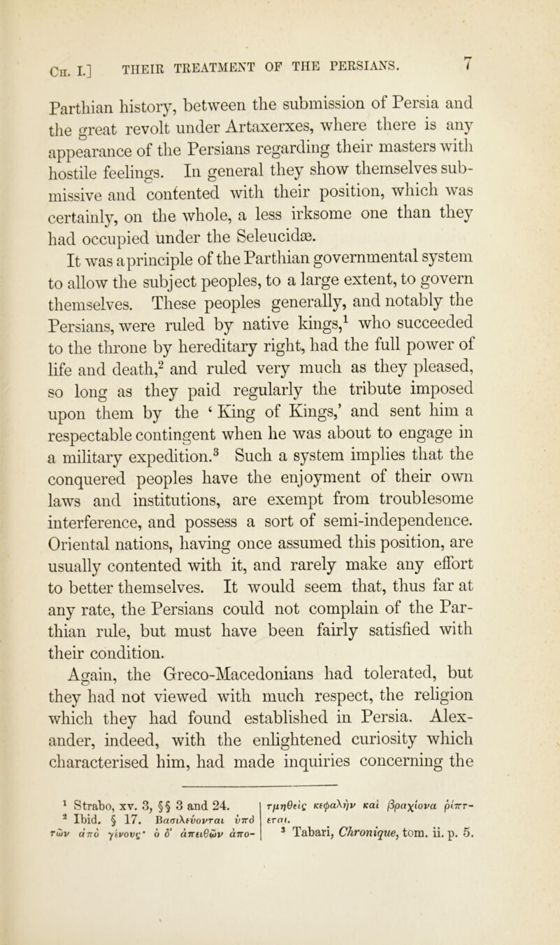 7 Cn. I.] THEIR TREATMENT OF THE PERSIANS. Parthian history, between the submission of Persia and the great revolt under Artaxerxes, where there is any appearance of the Persians regarding their masters witii hostile feelings. In general they show themselves sub- missive and contented with their position, which was certainly, on the whole, a less irksome one than they had occupied under the Seleucid^. It was aprinciple of the Parthian governmental system to allow the subject peoples, to a large extent, to govern themselves. These peoples generally, and notably the Persians, were ruled by native kings/ who succeeded to the throne by hereditary right, had the full power of life and death,^ and ruled very much as they pleased, so long as they paid regularly the tribute imposed upon them by the ‘ King of Kings,’ and sent him a respectable contingent when he was about to engage in a military expedition.^ Such a system implies that the conquered peoples have the enjoyment of their own laws and institutions, are exempt from troublesome interference, and possess a sort of semi-independence. Oriental nations, having once assumed this position, are usually contented with it, and rarely make any effort to better themselves. It would seem that, thus far at any rate, the Persians could not complain of the Par- thian rule, but must have been fairly satisfied with their condition. Again, the Greco-Macedonians had tolerated, but they had not viewed with much respect, the religion which they had found established in Persia. Alex- ander, indeed, with the enlightened curiosity which characterised him, had made inquiries concerning the T^rjOnQ Kt(paXr]v Kai fSpaj^^iova ptTrr- erai. ^ Strabo, xv. 3, §§ 3 and 24. ^ Ibid. § 17. BamXfvovraL vird