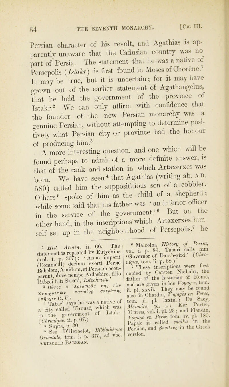 Persian character of his revolt, and Agathias is ap parently unaware that the Cadiisian country Mas no part of Persia. The statement that lie was a native of Persepolis {Istakr) is first found in Moses of Chorene.' It may he true, but it is uncertain; for it may have o-rown out of the earlier statement of Agathangelus, that he held the government of the province of Istakr.^ We can only affirm with- confidence that the founder of the new Persian monarchy was a genuine Persian, without attempting to determine posi- tively what Persian city or province had the honour of producing him.® t i -u u A more interesting question, and one which wil e found perhaps to admit of a more definite answer, is that of the rank and station in which Artaxerxes was born. We have seen^ that Agathias (writing ab. a.d. 5S0) called him the supposititious son of a cobbler. Others ® spoke of him as the child of a shepherd; while some said that his father was ‘ an inferior officer in the service of the government.’® But on the other hand, in the inscriptions which Artaxerxes him- set up in the neighbourhood of Persepolis,^ he 1 Hist. Armen, ii. 66. The statement is repeated by Eutychius (yol. i. p. 667); ' Anno imperii (^Commodi) decinio exorti Persie Itabelem, Amidum, etPersiam occiy parunt, duce nempe Ardasbiro, filio Eabeci filii Sasani, EstochrisUA 2 OiVoc o ’Aprampag rpg rwv Trarpttiot: crarpdjnjg v-t}p\ei' (i. 9). r* 3 Tabari says be was a natiye oi a city called'TiiouzS, in tbe ^oyernment ot Istaki. { Chronique, ii. p- 67.) Hupra, p. 30. v 5 See DTIerbelot, Ihhhotheque Orientale, tom. i. p. 37o, ad yoc. Ardschir-Habegan. ^ Malcolm, History of Persia, yol. i. p. 89. Tabari calls bim ‘ Goyernor of Darab-gird.’ ( C’/jro- nique. tom. ii. p. 68.) 7 These inscriptions were hrst copied by Carsten Niebuhr, tbe father of the historian of Pome, and are giyen in his T oyagcs, tom. ii pi. xxyii. They may be found also in Chardin, tm/ayes en Perse, tom. ii. pi. Ixxiii. ; Pe Sacy, Memoire, pi. i. ; Travels, yol. i. pi. 23 ; and Flandni, Voyage en Perse, tom. i\. ph Ifft. Papak is called malka in^ the Persian, and (SaaiXtvg in the Greek yersion.