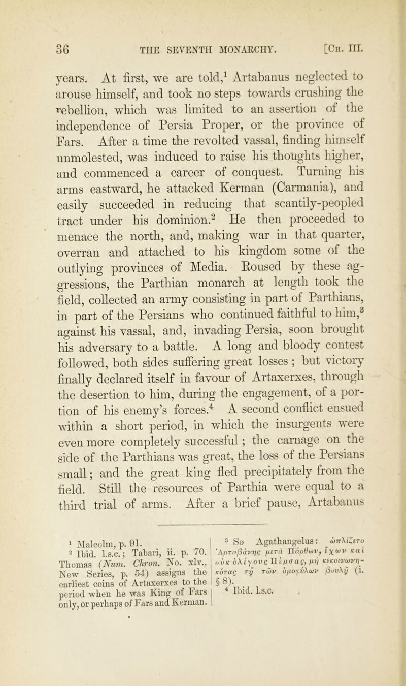 years. At first, we are told,^ Artabanus neglected to arouse himself, and took no steps towards crushing the ■»ebellion, which was limited to an assertion of the independence of Persia Proper, or the province of Pars. After a time the revolted vassal, finding himself unmolested, was induced to raise his thoughts higher, and commenced a career of conquest. Turning his arms eastward, he attacked Kerman (Carmania), and easily succeeded in reducing that scantily-peopled tract under his dominion.^ He then proceeded to menace the north, and, making war in that quarter, overran and attached to his kingdom some of the outlying provinces of Media. Boused by these ag- gressions, the Parthian monarch at length took the field, collected an army consisting in part of Parthians, in part of the Persians who continued faithful to him,^ against his vassal, and, invading Persia, soon brought his adversary to a battle. A long and bloody contest followed, both sides suffering great losses ; but victory finally declared itself in favour of Artaxerxes, through the desertion to him, during the engagement, of a por- tion of his enemy’s forces.^ A second conflict ensued within a short period, in which the insurgents wxre even more completely successful; the carnage on the side of the Parthians was great, the loss of the Persians small; and the great king fled precipitately from the field. Still the resources of Parthia were equal to a third trial of arms. After a brief pause, Artabauus 1 Malcolm, p. 91. 2 Ibid, l.s.c.; Tabari, ii. p. 70. Thomas (Nuin. Chron. No. xlv., j New Series, p. 54) assigns the I earliest coins of Artaxerxes to the i period when he was King of Fars j only, or perhaps of Fars and Kerman. i 3 So Agathangelus: djTrXI^ero ’Apro/Sch'Tji' peru UdpOcjr, t oiiK oXlyovg llspaag, fi>) Ktnoiviovi]- Korag ri} tCjv ufiofvXwi' jSovXij (l. §8). ^ Ibid. I.S.C.