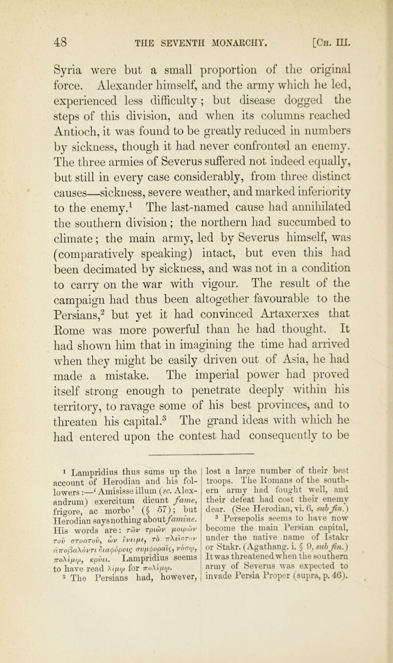 Syria were but a small proportion of the original force. Alexander himself, and the army which he led, experienced less difficulty; but disease dogged the steps of this division, and when its columns reached Antioch, it was found to be greatly reduced in numbers by sickness, though it had never confronted an enemy. The three armies of Severus suffered not indeed equally, but still in every case considerably, from three distinct causes—sickness, severe weather, and marked inferiority to the enemy.^ The last-named cause had annihilated the southern division; the northern had succumbed to climate; the main army, led by Severus himself, was (comparatively speaking) intact, but even this had been decimated by sickness, and was not in a condition to carry on the war with vigour. The result of the campaign had thus been altogether favourable to the Persians/^ but vet it had convinced Artaxerxes that Eome Avas more powerful than he had thought. It had shoAvn him that in imagining the time had arrived Avhen they might be easily driven out of Asia, he had made a mistake. The imperial power had proved itself strong enough to penetrate deeply within his territory, to ravage some of his best provinces, and to threaten his capital.^ The grand ideas with Avhich he had entered upon the contest had consequently to be 1 Lampridius thus sums up the account of Ilerodian and his fol- lowers :—‘ Amisisse ilium {sc. Alex- andrum) exercitum dicunt fame, frigore, ac morbo ’ (§ 57); but Ilerodian says nothing o)ao\xifamine. Ilis words are: ribv rpiatv poipwv Tov (TTpaTov, (he fvtififf TO TrXfTfrroj’ cnrofSaXovTi ^lacpopcig frv/i0opaic, vocup, 7ToXsp<p, Kpvti. Lampridius seems to have read Xipitp for TroXf/u-j. 2 The Persians had, however, lost a large number of their best troops. The Homans of the south- ern army had fought well, and their defeat had cost their enemy dear. (See Ilerodian, vi. 6, suh Jin.) ^ Persepolis seems to have now become the main Persian capital, under the native name of Istakr or Stakr. (Agathang. i. § 0, sub Jin.) It was threatened when the southern army of Severus was expected to invade Persia Proper (supra, p. 46).