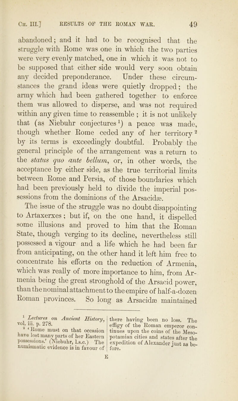 abandoned; and it had to be recognised that the struggle with Eome was one in which the two parties were very evenly matched, one in which it was not to be supposed that either side would very soon obtain any decided preponderance. Under these circum- stances the grand ideas were quietly dropped; the army which had been gathered together to enforce them was allowed to disperse, and was not required within any given time to reassemble ; it is not unlikely that (as Niebuhr conjectures^) a peace was made, though whether Eome ceded any of her territory ^ by its terms is exceedingly doubtful. Probably the general principle of the arrangement was a return to the status quo ante bellum^ or, in other words, the acceptance by either side, as the true territorial limits between Eome and Persia, of those boundaries which had been previously held to divide the imperial pos- sessions from the dominions of the Arsacidm. The issue of the struggle was no doubt disappointing to Artaxerxes ; but if, on the one hand, it dispelled some illusions and proved to him that the Eoman State, though verging to its dechne, nevertheless still possessed a vigour and a life which he had been far fiom anticipating, on the other hand it left him free to concentrate his efforts on the reduction of Armenia, which was really of more importance to him, from Ar- menia being the great stronghold of the Arsacid power, than the nominal attachment to the empire of half-a-dozen Eoman provinces. So long as Arsacidm maintained ^ Lectures on Ancient History. vol. iii. p. 278. ^ ‘ Rome must on that occasion have lost many parts of her Eastern possessions.’ (Niebuhr, l.s.c.) The numismatic evidence is in favour of there having been no loss. The effigy of the Roman emperor con- tinues upon the coins of the Meso- potamian cities and states after the expedition of Alexander just as be- fore. E