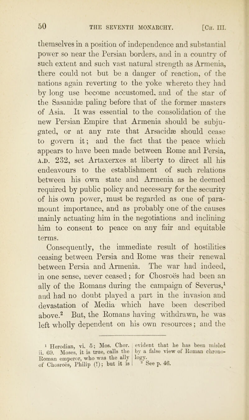 themselves in a position of independence and substantial power so near the Persian borders, and in a country of such extent and such vast natural strength as Armenia, there could not but be a danger of reaction, of the nations again reverting to the yoke whereto they had by long use become accustomed, and of the star of the Sasanid^ paling before that of the former masters of Asia. It was essential to the consohdation of the new Persian Empire that Armenia should be subju- gated, or at any rate that Arsacidse should cease to govern it; and the fact that the peace which appears to have been made between Eome and Persia, A.D. 232, set Artaxerxes at liberty to direct all his endeavours to the establishment of such relations between his own state and Armenia as he deemed required by public policy and necessary for the security of his own power, must be regarded as one of para- mount importance, and as probably one of the causes mainly actuating him in the negotiations and inclining him to consent to peace on any fair and equitable terms. Consequently, the immediate result of hostilities ceasing between Persia and Eome was their renewal between Persia and Armenia. The war had indeed, in one sense, never ceased; for Chosroes had been an ally of the Eomans during the campaign of Severus,^ and had no doubt played a part in the invasion and devastation of Media which have been described above.^ But, the Eomans liaving withdrav/n, he was left wholly dependent on his own resources; and the ^ TIerodian, vi. 5; Mos. Chor. evident that he has been misled ii. 69, Moses, it is true, calls the i by a false view of Homan chrouo- Roman emperor, who was the ally i log'y. of Chosroes, Philip (!) j but it is 1 ^ See p. 46.