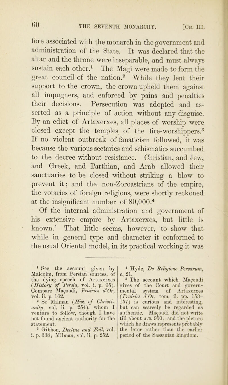 fore associated with the monarch in the government and administration of the State. It was declared that the altar and the throne were inseparable, and must always sustain each other.^ The Magi were made to form the great council of the nation.^ While they lent their support to the crown, the crown upheld them against all impugners, and enforced by pains and penalties their decisions. Persecution was adopted and as- serted as a principle of action without any disguise. By an edict of Artaxerxes, all places of worship were closed except tlie temples of the fire-worshippers.^ If no violent outbreak of fanaticism followed, it was because the various sectaries and schismatics succumbed to the decree without resistance. Christian, and Jew, and Greek, and Parthian, and Arab allowed their sanctuaries to be closed without striking a blow to prevent it; and the non-Zoroastrians of the empire, the votaries of foreign religions, were shortly reckoned at the insignificant number of 80,000.'^ Of the internal administration and government of his extensive empire by Artaxerxes, but little is known.That httle seems, however, to show that while in general type and character it conformed to the usual Oriental model, in its practical working it was * See the account given by Malcolm, from Persian sources, of the dying speech of Artaxerxes (History of Persia, vol. i. p. 95). Comj)are Ma90udi, Prairies d'Or, vol. li. p, 162. ^ So Milman (Hist, of Christi- anity, vol. ii. p. 254), whom I venture to follow, though I have not found ancient authority for the statement. ^ Gibbon, Decline and Fall, vol. i. p. 338; Milman, vol. ii. p. 252. ^ Hyde, De Religione Persarum, c. 21. ^ The account which Ma^oudi gives of the Court and govern- mental system of Artaxerxes (Prairies f Or, tom. ii. pp. 153- 157) is curious and interesting, but can scarcely be regarded as authentic. Ma^oudi did not write till about A.D. 950; and the picture which he draws represents probably the later rather than the earlier period of the Sassanian kingdom.