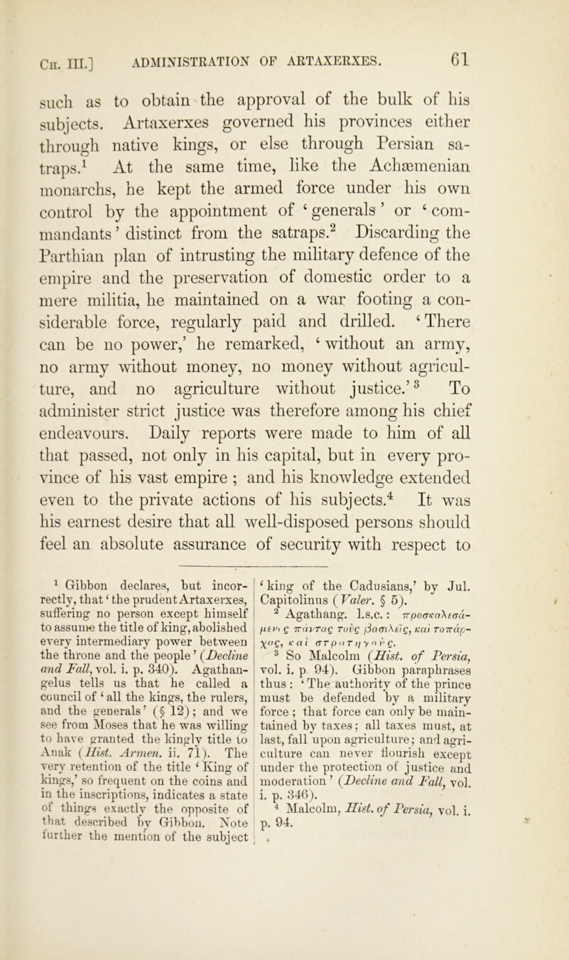 Cn. III.] ADMINISTRATION OF ARTAXERXES. such as to obtain the approval of the bulk of his subjects. Artaxerxes governed his provinces either through native kings, or else through Persian sa- traps.^ At the same time, like the Achmmenian monarchs, he kept the armed force under his own control by the appointment of ‘ generals ’ or ‘ com- mandants ’ distinct from the satraps.^ Discarding the Parthian plan of intrusting the military defence of the empire and the preservation of domestic order to a mere militia, he maintained on a war footing a con- siderable force, regularly paid and drilled. ‘There can be no power,’ he remarked, ‘ without an army, no army without money, no money without agricul- ture, and no agriculture without justice.’^ To administer strict justice was therefore among his chief endeavours. Daily reports were made to him of all that passed, not only in his capital, but in every pro- vince of his vast empire ; and his knowledge extended even to the private actions of his subjects.^ It was his earnest desire that all well-disposed persons should feel an absolute assurance of security with respect to ^ Gibbon declares, but incor- rectly, that ^ the prudent Artaxerxes, suffering no person except himself to assunie the title of king, abolished every intermediary power between the throne and the people ’ {Decline and Fall, vol. i. p. 340). Agathan- gelus tells us that he called a council of ‘ all the kings, the rulers, and the geuerals’ (§ 12); and we see from Moses that he was willing: to have granted the kingly title to Anak (Hist. Armen, ii, 71). The i very retention of the title ‘ King of kings/ so frequent on the coins and in the inscriptions, indicates a state of things exactly the opposite of that described by Gibbon. Note lurther the mention of the subject ^ king of the Cadusians,’ by Jul. Capitolinus ( Valer, § 5). ^ Agathang. l.s.c.: rrpocrcaXfad- fiii'i g TTurrag ruvg fSamKtlg, Kai roirdp- ic al (xr p II r 1/ y n v g. ^ So Malcolm (Hist, of Persia, vol. i. p 94). Gibbon paraphrases thus : ‘ The authority of the prince must be defended by a military force ; that force can only be main- tained by taxes: all taxes must, at last, fall upon agriculture; and agri- i culture can never flourish except under the protection of justice and moderation ’ (Decline and Fall, vol. i. p. 346). Malcolm, Hist, of Persia, vol i p. 94.